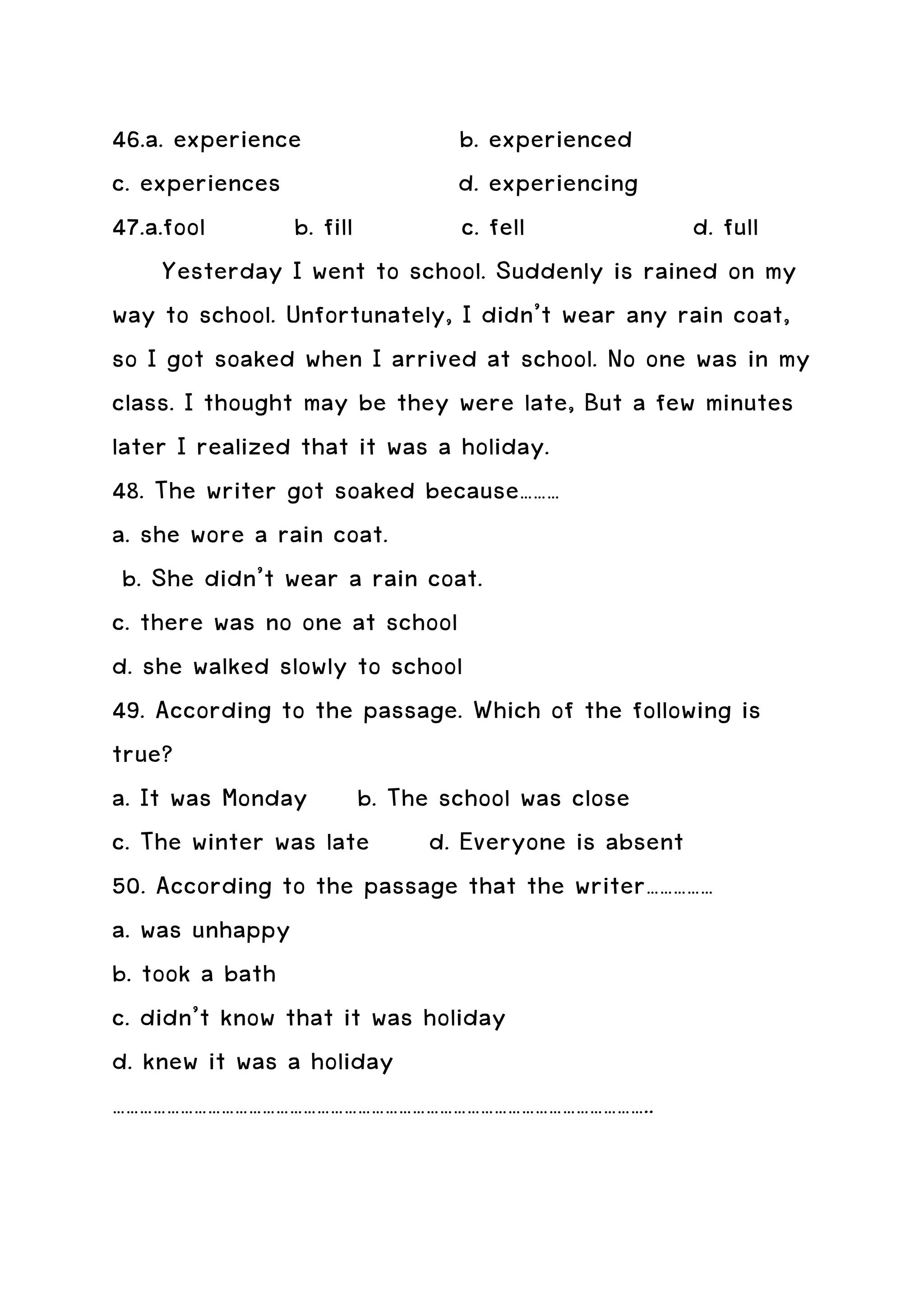 46.a. experience               b. experienced
c. experiences                 d. experiencing
47.a.fool       b. fill        c. fell           d. full
     Yesterday I went to school. Suddenly is rained on my
way to school. Unfortunately, I didn’t wear any rain coat,
so I got soaked when I arrived at school. No one was in my
class. I thought may be they were late, But a few minutes
later I realized that it was a holiday.
48. The writer got soaked because………
a. she wore a rain coat.
 b. She didn’t wear a rain coat.
c. there was no one at school
d. she walked slowly to school
49. According to the passage. Which of the following is
true?
a. It was Monday b. The school was close
c. The winter was late d. Everyone is absent
50. According to the passage that the writer……………
a. was unhappy
b. took a bath
c. didn’t know that it was holiday
d. knew it was a holiday
………………………………………………………………………………………………………..
 