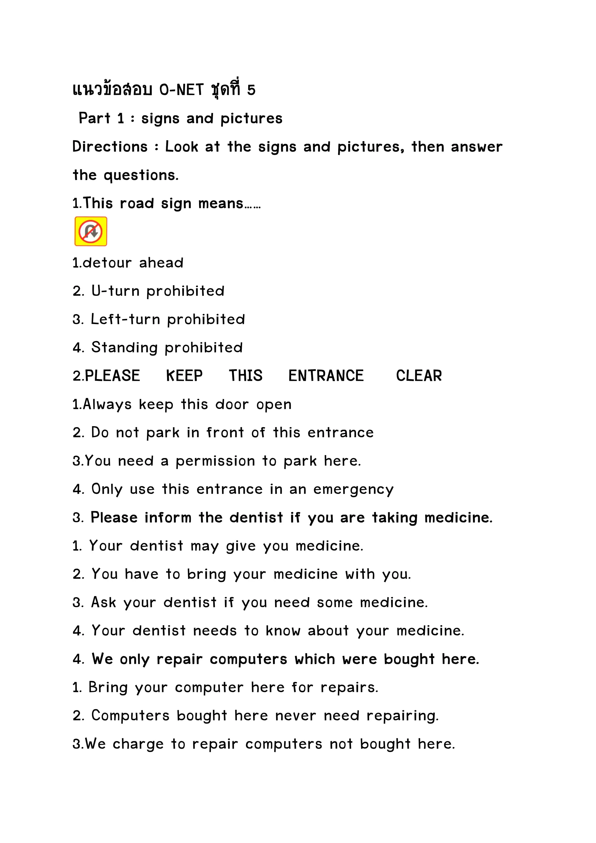 แนวขอสอบ O-NET ชุดที่ 5
 Part 1 : signs and pictures
Directions : Look at the signs and pictures, then answer
the questions.
1.This road sign means……
  This

1.detour ahead
2. U-turn prohibited
3. Left-turn prohibited
4. Standing prohibited
2.PLEASE KEEP THIS ENTRANCE CLEAR
  PLEASE
1.Always keep this door open
2. Do not park in front of this entrance
3.You need a permission to park here.
4. Only use this entrance in an emergency
3. Please inform the dentist if you are taking medicine.
                     dentist
1. Your dentist may give you medicine.
2. You have to bring your medicine with you.
3. Ask your dentist if you need some medicine.
4. Your dentist needs to know about your medicine.
4. We only repair computers which were bought here.
                                    were
1. Bring your computer here for repairs.
2. Computers bought here never need repairing.
3.We charge to repair computers not bought here.
 