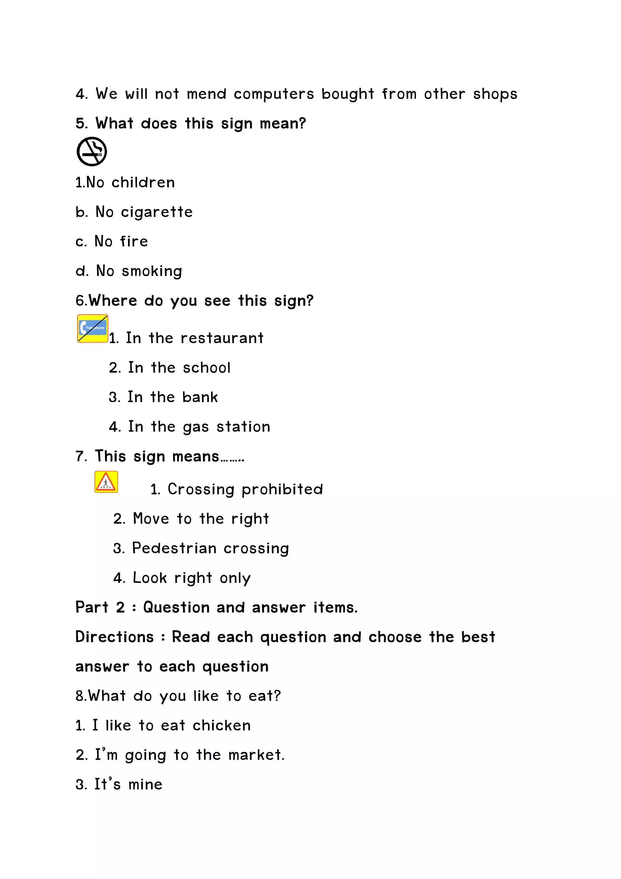 4. We will not mend computers bought from other shops
5. What does this sign mean?

1.No children
b. No cigarette
c. No fire
d. No smoking
6.Where do you see this sign?
  Where
      1. In the restaurant
      2. In the school
      3. In the bank
      4. In the gas station
7. This sign means……..
            1. Crossing prohibited
       2. Move to the right
       3. Pedestrian crossing
       4. Look right only
Part 2 : Question and answer items.
Directions : Read each question and choose the best
answer to each question
8.What do you like to eat?
1. I like to eat chicken
2. I’m going to the market.
3. It’s mine
 
