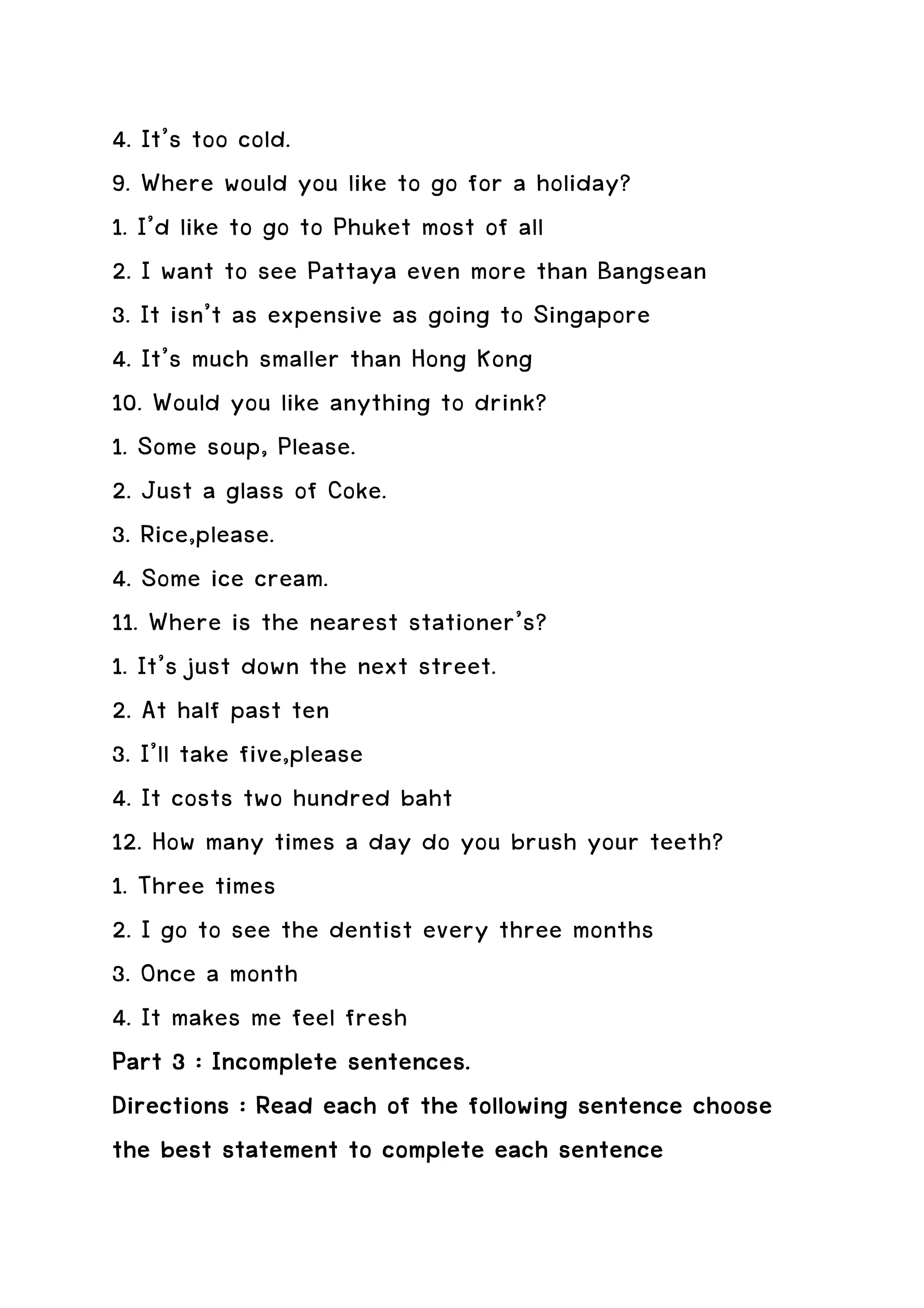 4. It’s too cold.
9. Where would you like to go for a holiday?
1. I’d like to go to Phuket most of all
2. I want to see Pattaya even more than Bangsean
3. It isn’t as expensive as going to Singapore
4. It’s much smaller than Hong Kong
10. Would you like anything to drink?
1. Some soup, Please.
2. Just a glass of Coke.
3. Rice,please.
4. Some ice cream.
11. Where is the nearest stationer’s?
1. It’s just down the next street.
2. At half past ten
3. I’ll take five,please
4. It costs two hundred baht
12. How many times a day do you brush your teeth?
1. Three times
2. I go to see the dentist every three months
3. Once a month
4. It makes me feel fresh
Part 3 : Incomplete sentences.
Directions : Read each of the following sentence choose
the best statement to complete each sentence
 