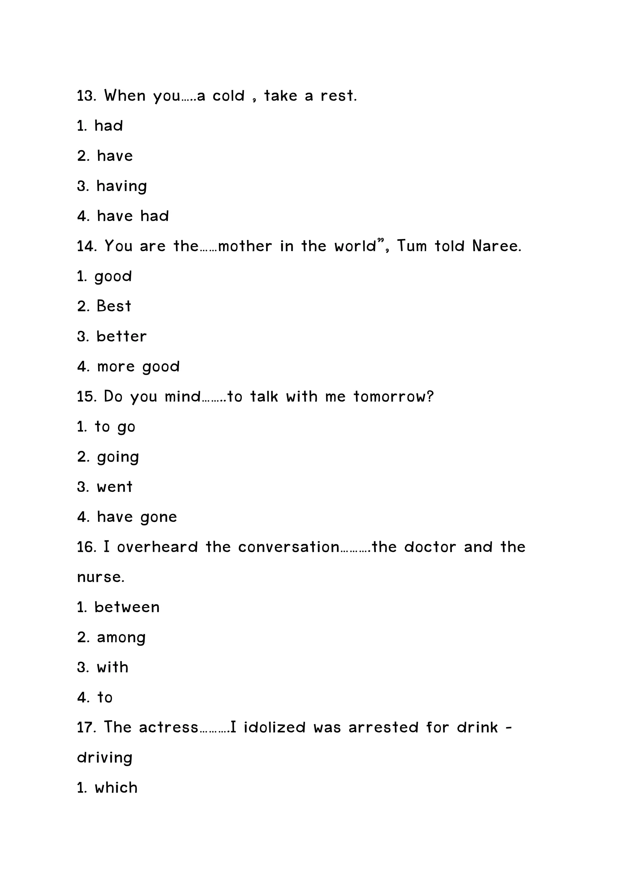 13. When you…..a cold , take a rest.
1. had
2. have
3. having
4. have had
14. You are the……mother in the world”, Tum told Naree.
1. good
2. Best
3. better
4. more good
15. Do you mind……..to talk with me tomorrow?
1. to go
2. going
3. went
4. have gone
16. I overheard the conversation……….the doctor and the
nurse.
1. between
2. among
3. with
4. to
17. The actress……….I idolized was arrested for drink –
driving
1. which
 