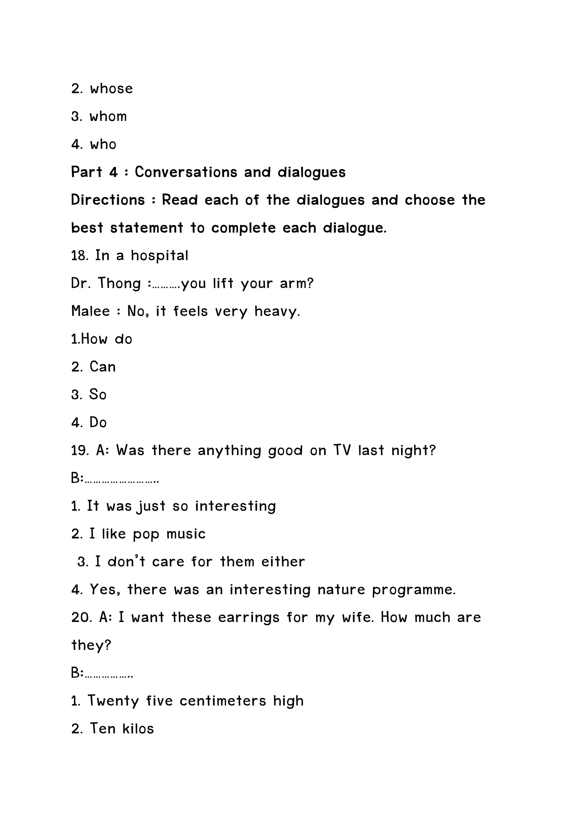 2. whose
3. whom
4. who
Part 4 : Conversations and dialogues
                               dialogues
Directions : Read each of the dialogues and choose the
best statement to complete each dialogue.
18. In a hospital
Dr. Thong :……….you lift your arm?
Malee : No, it feels very heavy.
1.How do
2. Can
3. So
4. Do
19. A: Was there anything good on TV last night?
B:……………………..
1. It was just so interesting
2. I like pop music
 3. I don’t care for them either
4. Yes, there was an interesting nature programme.
20. A: I want these earrings for my wife. How much are
they?
B:……………..
1. Twenty five centimeters high
2. Ten kilos
 
