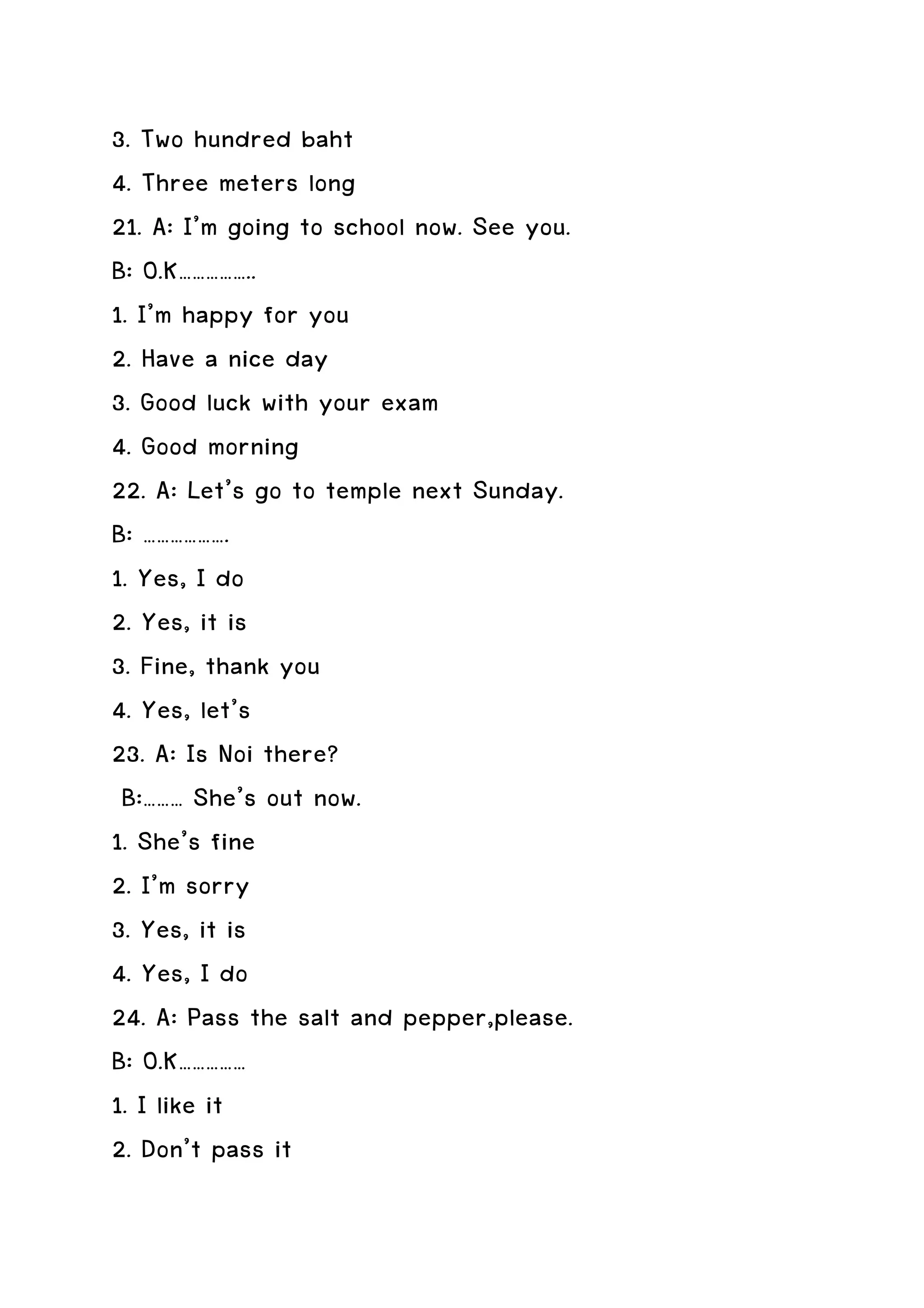 3. Two hundred baht
4. Three meters long
21. A: I’m going to school now. See you.
B: O.K……………..
1. I’m happy for you
2. Have a nice day
3. Good luck with your exam
4. Good morning
22. A: Let’s go to temple next Sunday.
B: ……………….
1. Yes, I do
2. Yes, it is
3. Fine, thank you
4. Yes, let’s
23. A: Is Noi there?
 B:……… She’s out now.
1. She’s fine
2. I’m sorry
3. Yes, it is
4. Yes, I do
24. A: Pass the salt and pepper,please.
B: O.K……………
1. I like it
2. Don’t pass it
 
