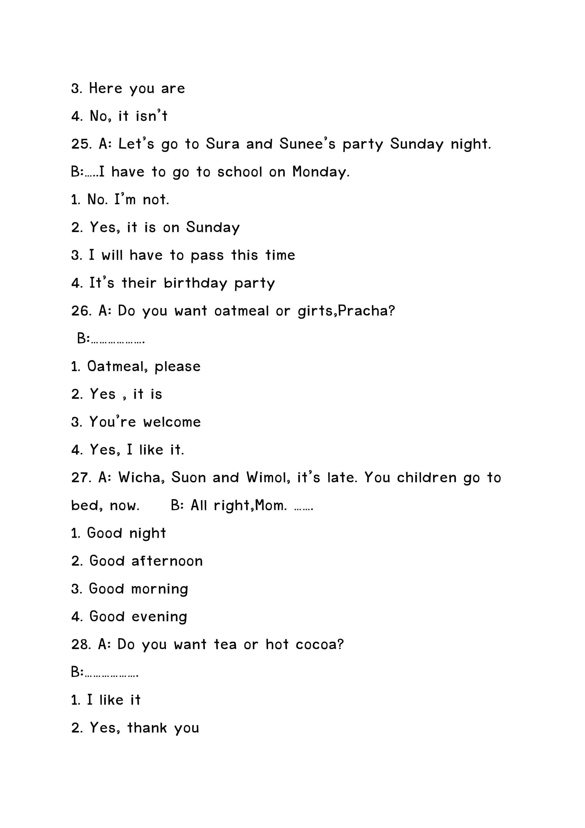 3. Here you are
4. No, it isn’t
25. A: Let’s go to Sura and Sunee’s party Sunday night.
B:…..I have to go to school on Monday.
1. No. I’m not.
2. Yes, it is on Sunday
3. I will have to pass this time
4. It’s their birthday party
26. A: Do you want oatmeal or girts,Pracha?
 B:……………….
1. Oatmeal, please
2. Yes , it is
3. You’re welcome
4. Yes, I like it.
27. A: Wicha, Suon and Wimol, it’s late. You children go to
bed, now. B: All right,Mom. …….
1. Good night
2. Good afternoon
3. Good morning
4. Good evening
28. A: Do you want tea or hot cocoa?
B:……………….
1. I like it
2. Yes, thank you
 