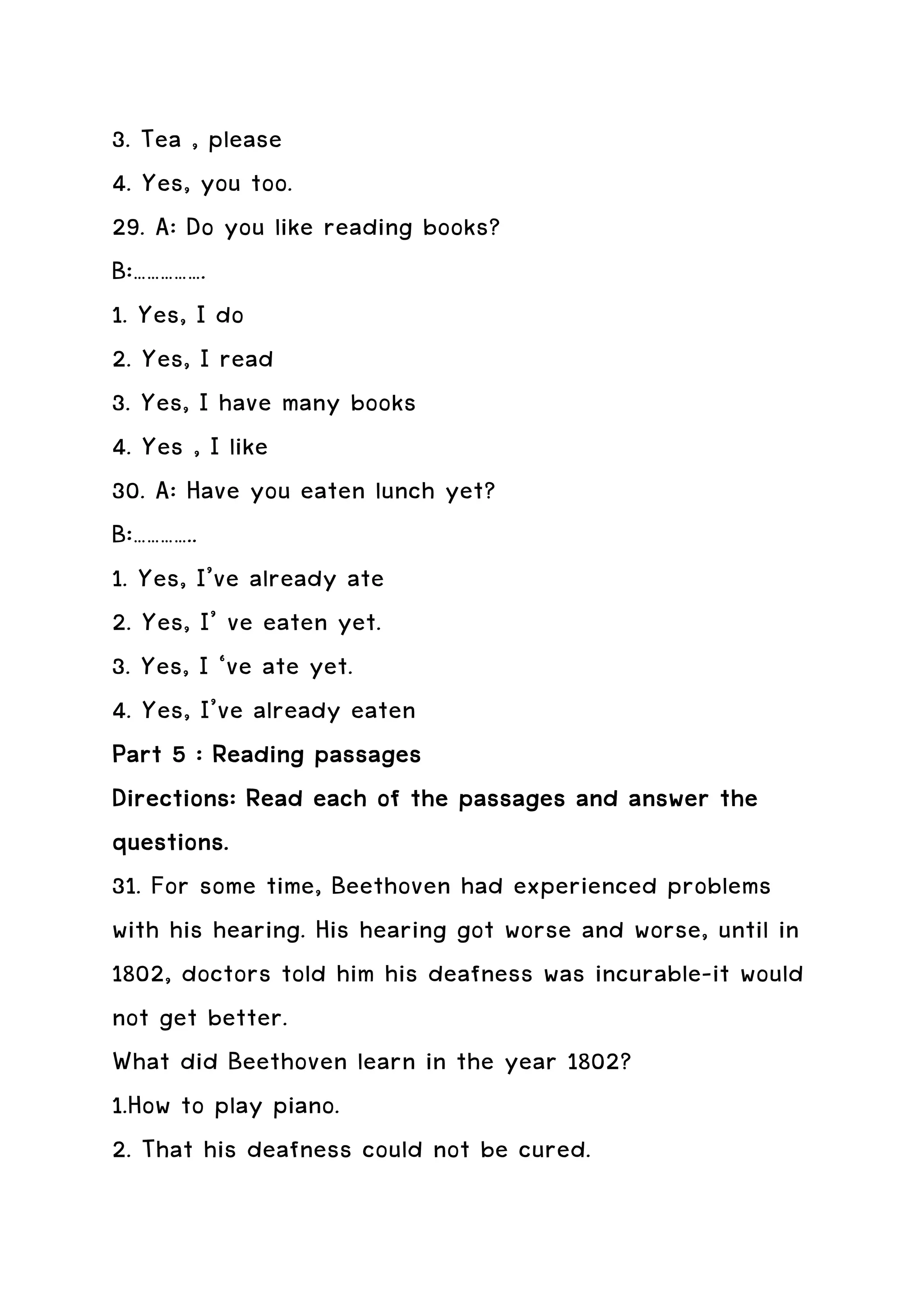 3. Tea , please
4. Yes, you too.
29. A: Do you like reading books?
B:…………….
1. Yes, I do
2. Yes, I read
3. Yes, I have many books
4. Yes , I like
30. A: Have you eaten lunch yet?
B:…………..
1. Yes, I’ve already ate
2. Yes, I’ ve eaten yet.
3. Yes, I ‘ve ate yet.
4. Yes, I’ve already eaten
Part 5 : Reading passages
Directions: Read each of the passages and answer the
questions.
31. For some time, Beethoven had experienced problems
with his hearing. His hearing got worse and worse, until in
1802, doctors told him his deafness was incurable-it would
not get better.
What did Beethoven learn in the year 1802?
1.How to play piano.
2. That his deafness could not be cured.
 