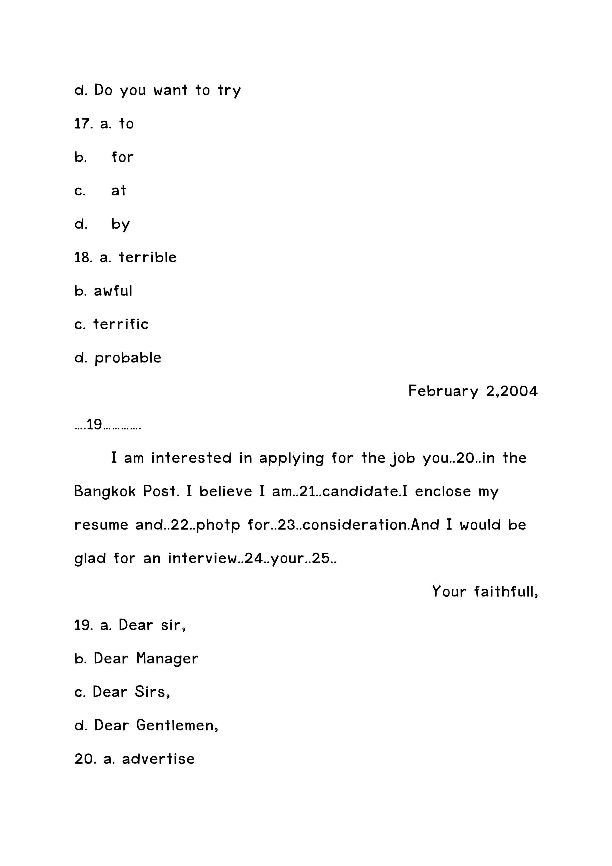 d. Do you want to try
17. a. to
b. for
c. at
d. by
18. a. terrible
b. awful
c. terrific
d. probable
                                             February 2,2004
….19………….
      I am interested in applying for the job you..20..in the
Bangkok Post. I believe I am..21..candidate.I enclose my
resume and..22..photp for..23..consideration.And I would be
glad for an interview..24..your..25..
                                                Your faithfull,
19. a. Dear sir,
b. Dear Manager
c. Dear Sirs,
d. Dear Gentlemen,
20. a. advertise
 