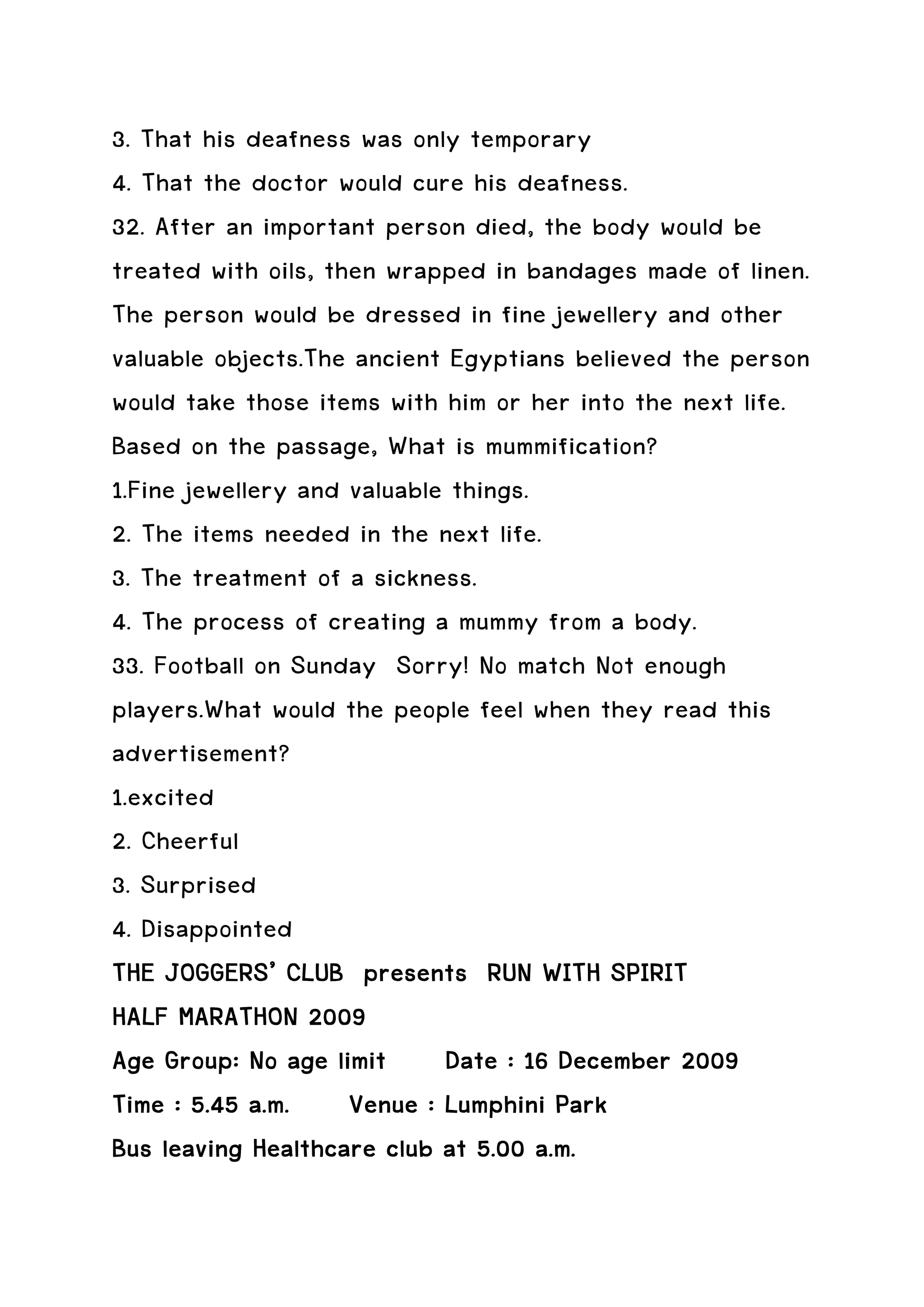 3. That his deafness was only temporary
4. That the doctor would cure his deafness.
32. After an important person died, the body would be
treated with oils, then wrapped in bandages made of linen.
The person would be dressed in fine jewellery and other
valuable objects.The ancient Egyptians believed the person
would take those items with him or her into the next life.
Based on the passage, What is mummification?
1.Fine jewellery and valuable things.
2. The items needed in the next life.
3. The treatment of a sickness.
4. The process of creating a mummy from a body.
33. Football on Sunday Sorry! No match Not enough
players.What would the people feel when they read this
advertisement?
1.excited
2. Cheerful
3. Surprised
4. Disappointed
THE JOGGERS’ CLUB presents RUN WITH SPIRIT
HALF MARATHON 2009
Age Group: No age limit Date : 16 December 2009
Time : 5.45 a.m. Venue : Lumphini Park
Bus leaving Healthcare club at 5.00 a.m.
 
