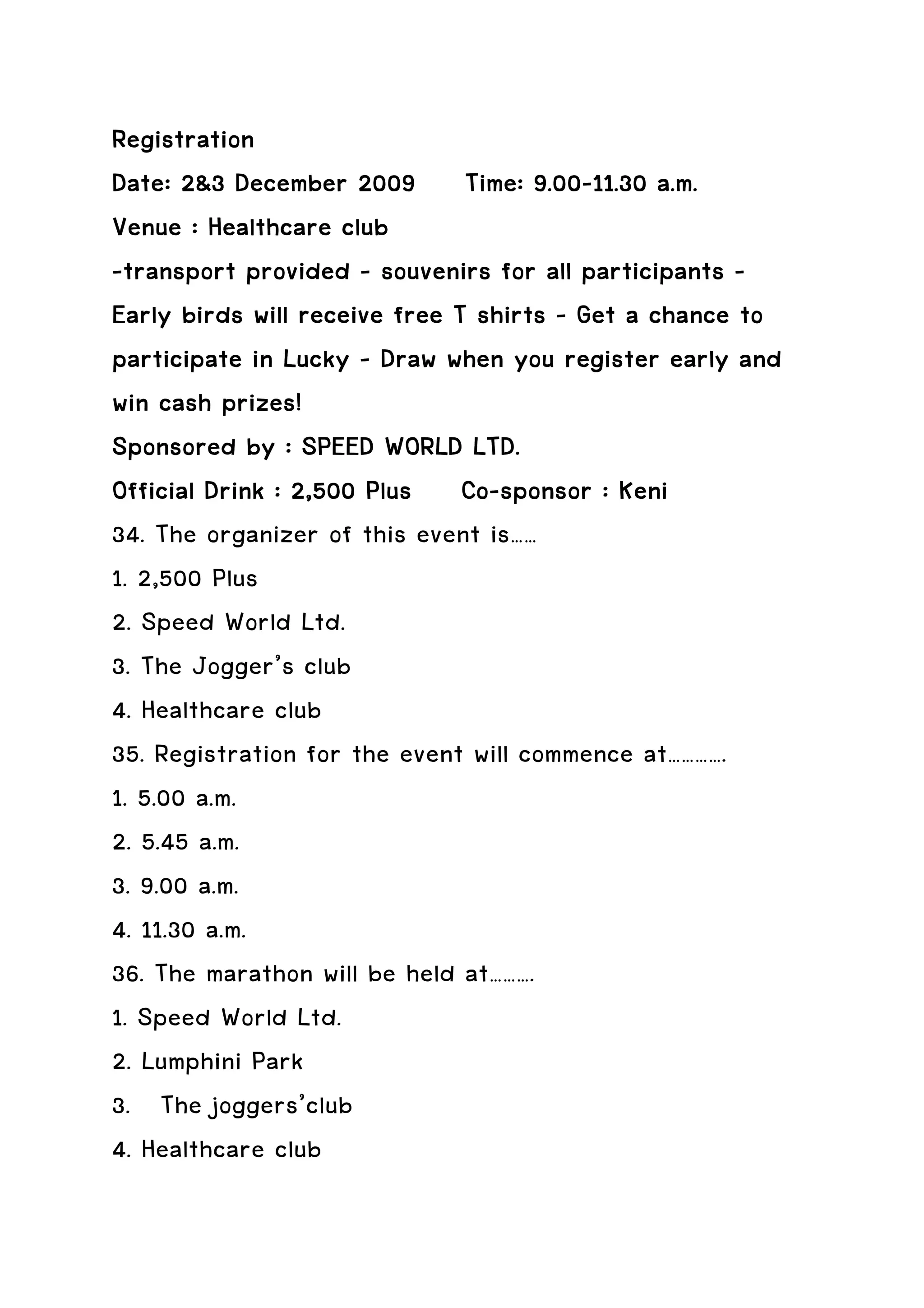 Registration
Date: 2&3 December 2009 Time: 9.00-11.30 a.m.
                                     9.00-
Venue : Healthcare club
-transport provided – souvenirs for all participants –
Early birds will receive free T shirts – Get a chance to
participate in Lucky – Draw when you register early and
win cash prizes!
Sponsored by : SPEED WORLD LTD.
                               Co-
Official Drink : 2,500 Plus Co-sponsor : Keni
34. The organizer of this event is……
1. 2,500 Plus
2. Speed World Ltd.
3. The Jogger’s club
4. Healthcare club
35. Registration for the event will commence at………….
1. 5.00 a.m.
2. 5.45 a.m.
3. 9.00 a.m.
4. 11.30 a.m.
36. The marathon will be held at……….
1. Speed World Ltd.
2. Lumphini Park
3. The joggers’club
4. Healthcare club
 