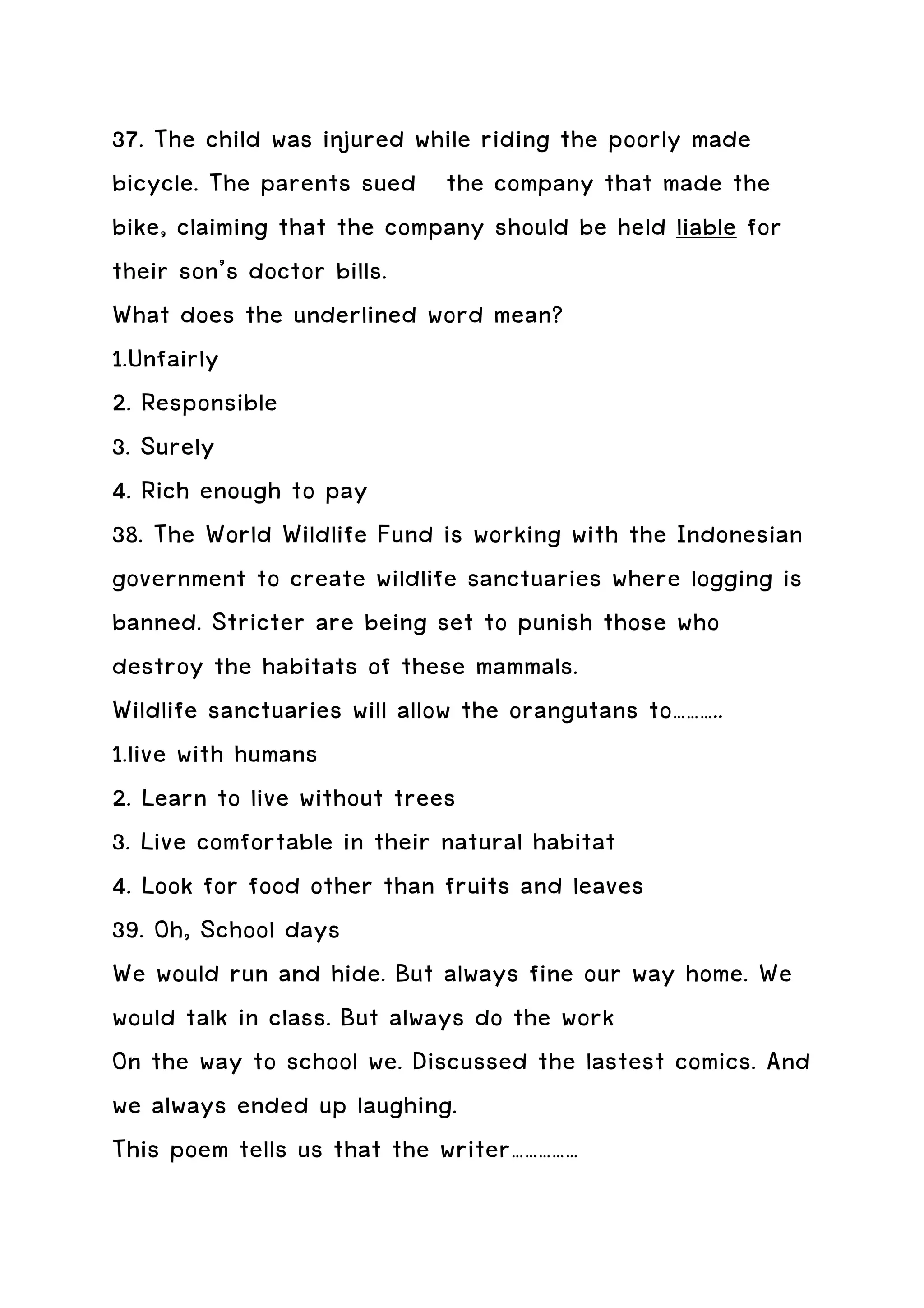 37. The child was injured while riding the poorly made
bicycle. The parents sued the company that made the
bike, claiming that the company should be held liable for
their son’s doctor bills.
What does the underlined word mean?
1.Unfairly
2. Responsible
3. Surely
4. Rich enough to pay
38. The World Wildlife Fund is working with the Indonesian
government to create wildlife sanctuaries where logging is
banned. Stricter are being set to punish those who
destroy the habitats of these mammals.
Wildlife sanctuaries will allow the orangutans to………..
1.live with humans
2. Learn to live without trees
3. Live comfortable in their natural habitat
4. Look for food other than fruits and leaves
39. Oh, School days
We would run and hide. But always fine our way home. We
would talk in class. But always do the work
On the way to school we. Discussed the lastest comics. And
we always ended up laughing.
This poem tells us that the writer……………
 