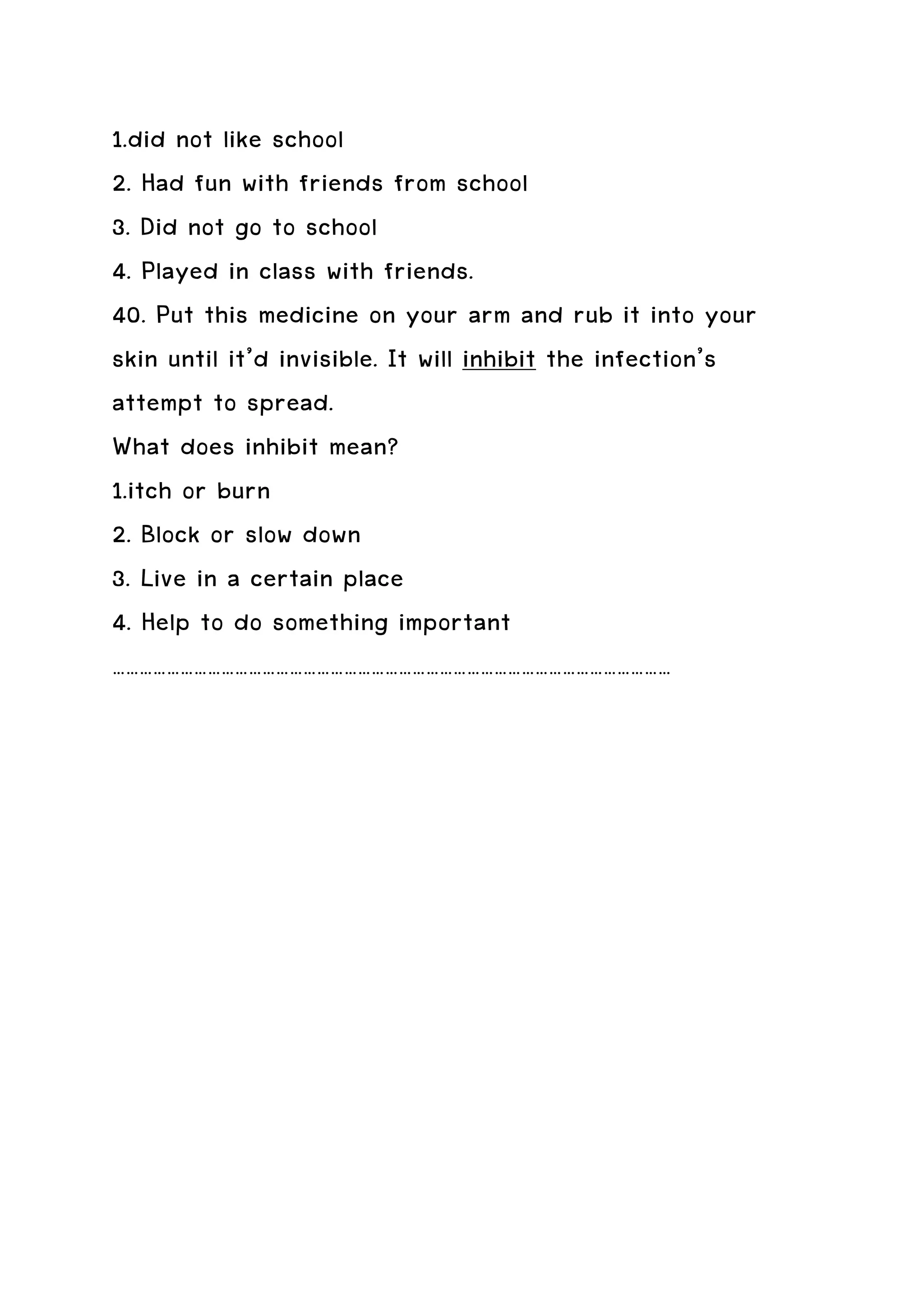 1.did not like school
2. Had fun with friends from school
3. Did not go to school
4. Played in class with friends.
40. Put this medicine on your arm and rub it into your
skin until it’d invisible. It will inhibit the infection’s
attempt to spread.
What does inhibit mean?
1.itch or burn
2. Block or slow down
3. Live in a certain place
4. Help to do something important
……………………………………………………………………………………………………………
 