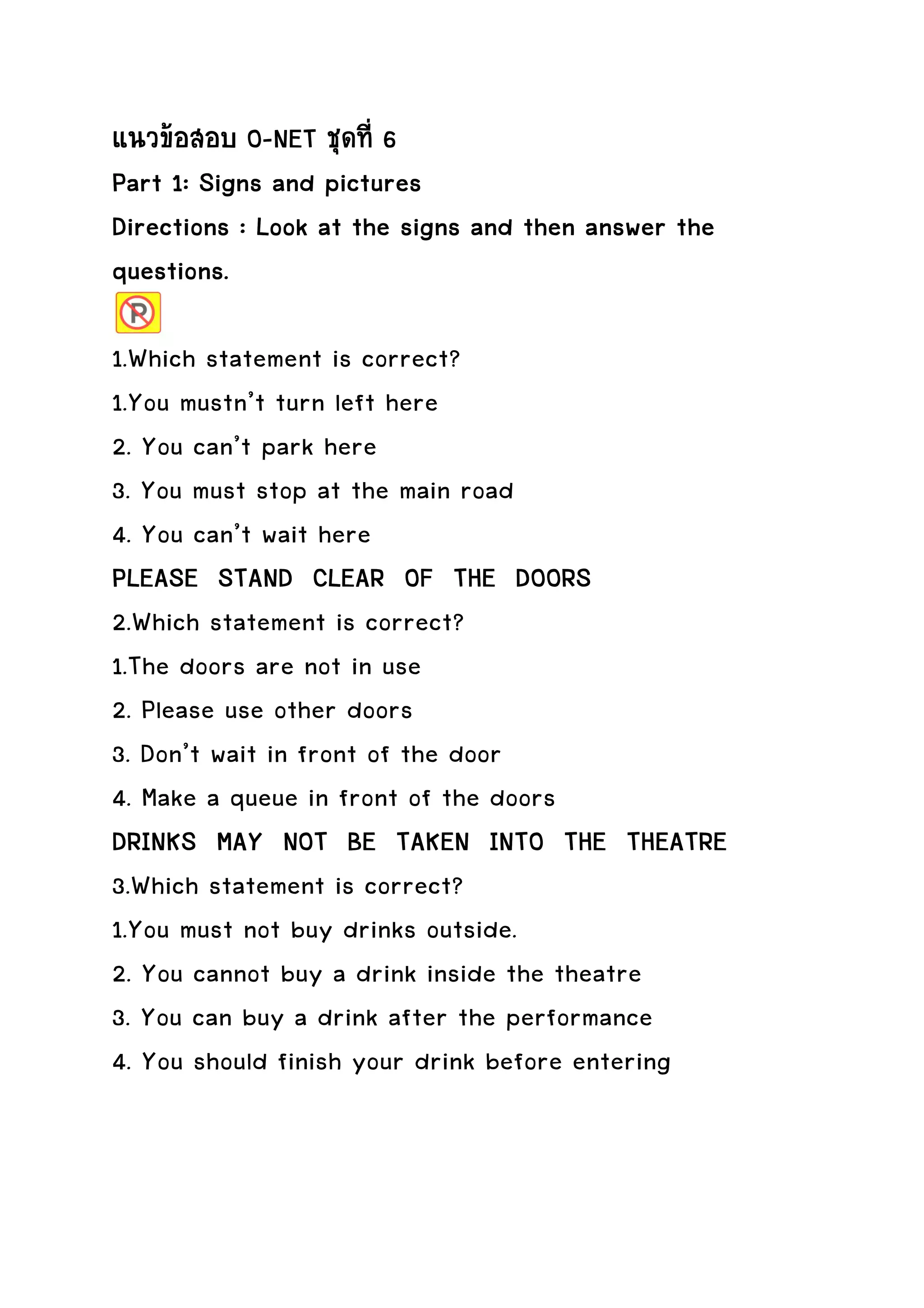 แนวขอสอบ O-NET ชุดที่ 6
Part 1: Signs and pictures
Directions : Look at the signs and then answer the
questions.

1.Which statement is correct?
1.You mustn’t turn left here
2. You can’t park here
3. You must stop at the main road
4. You can’t wait here
PLEASE STAND CLEAR OF THE DOORS
2.Which statement is correct?
1.The doors are not in use
2. Please use other doors
3. Don’t wait in front of the door
4. Make a queue in front of the doors
DRINKS MAY NOT BE TAKEN INTO THE THEATRE
3.Which statement is correct?
1.You must not buy drinks outside.
2. You cannot buy a drink inside the theatre
3. You can buy a drink after the performance
4. You should finish your drink before entering
 