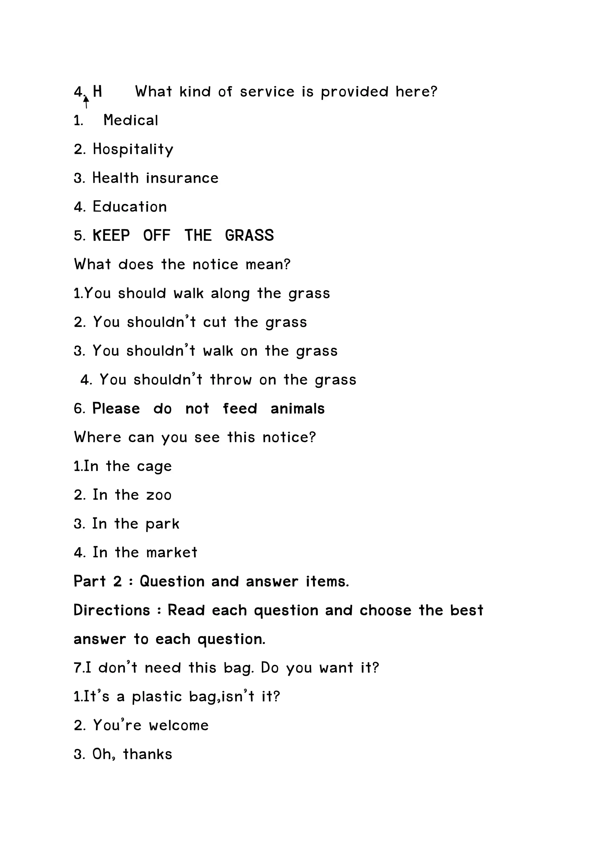 4. H What kind of service is provided here?
1. Medical
2. Hospitality
3. Health insurance
4. Education
5. KEEP OFF THE GRASS
What does the notice mean?
1.You should walk along the grass
2. You shouldn’t cut the grass
3. You shouldn’t walk on the grass
 4. You shouldn’t throw on the grass
6. Please do not feed animals
Where can you see this notice?
1.In the cage
2. In the zoo
3. In the park
4. In the market
Part 2 : Question and answer items.
                                           the
Directions : Read each question and choose the best
answer to each question.
7.I don’t need this bag. Do you want it?
1.It’s a plastic bag,isn’t it?
2. You’re welcome
3. Oh, thanks
 