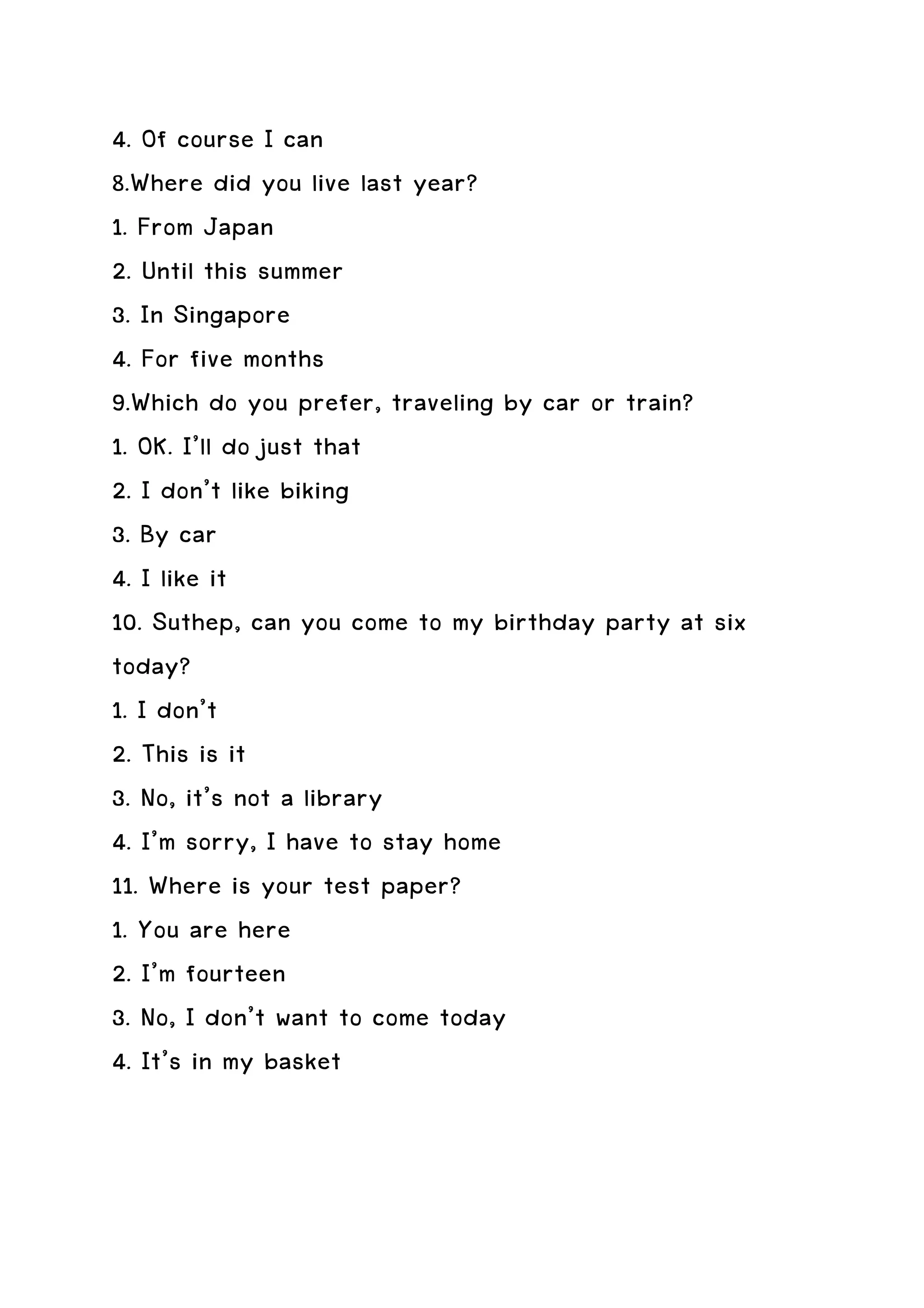 4. Of course I can
8.Where did you live last year?
1. From Japan
2. Until this summer
3. In Singapore
4. For five months
9.Which do you prefer, traveling by car or train?
1. OK. I’ll do just that
2. I don’t like biking
3. By car
4. I like it
10. Suthep, can you come to my birthday party at six
today?
1. I don’t
2. This is it
3. No, it’s not a library
4. I’m sorry, I have to stay home
11. Where is your test paper?
1. You are here
2. I’m fourteen
3. No, I don’t want to come today
4. It’s in my basket
 