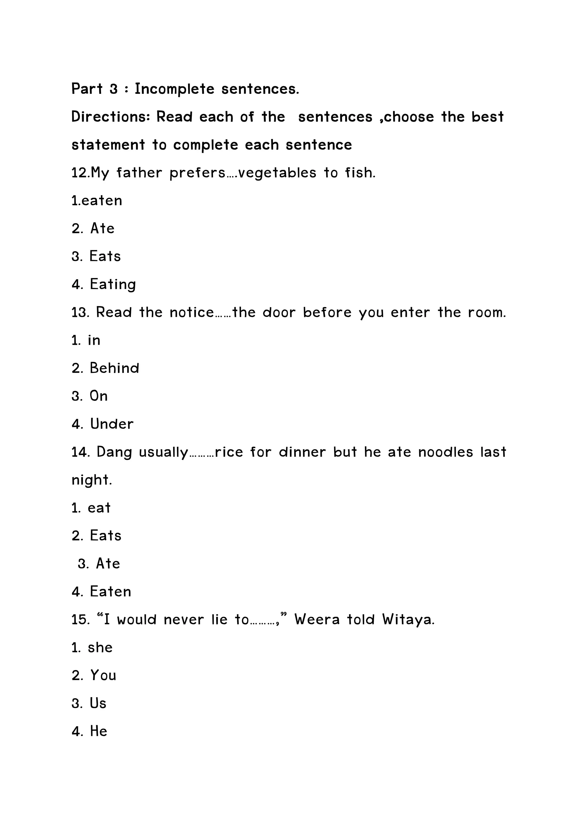 Part 3 : Incomplete sentences.
Directions: Read each of the sentences ,choose the best
statement to complete each sentence
12.My father prefers….vegetables to fish.
1.eaten
2. Ate
3. Eats
4. Eating
13. Read the notice……the door before you enter the room.
1. in
2. Behind
3. On
4. Under
14. Dang usually………rice for dinner but he ate noodles last
night.
1. eat
2. Eats
 3. Ate
4. Eaten
15. “I would never lie to………,” Weera told Witaya.
1. she
2. You
3. Us
4. He
 