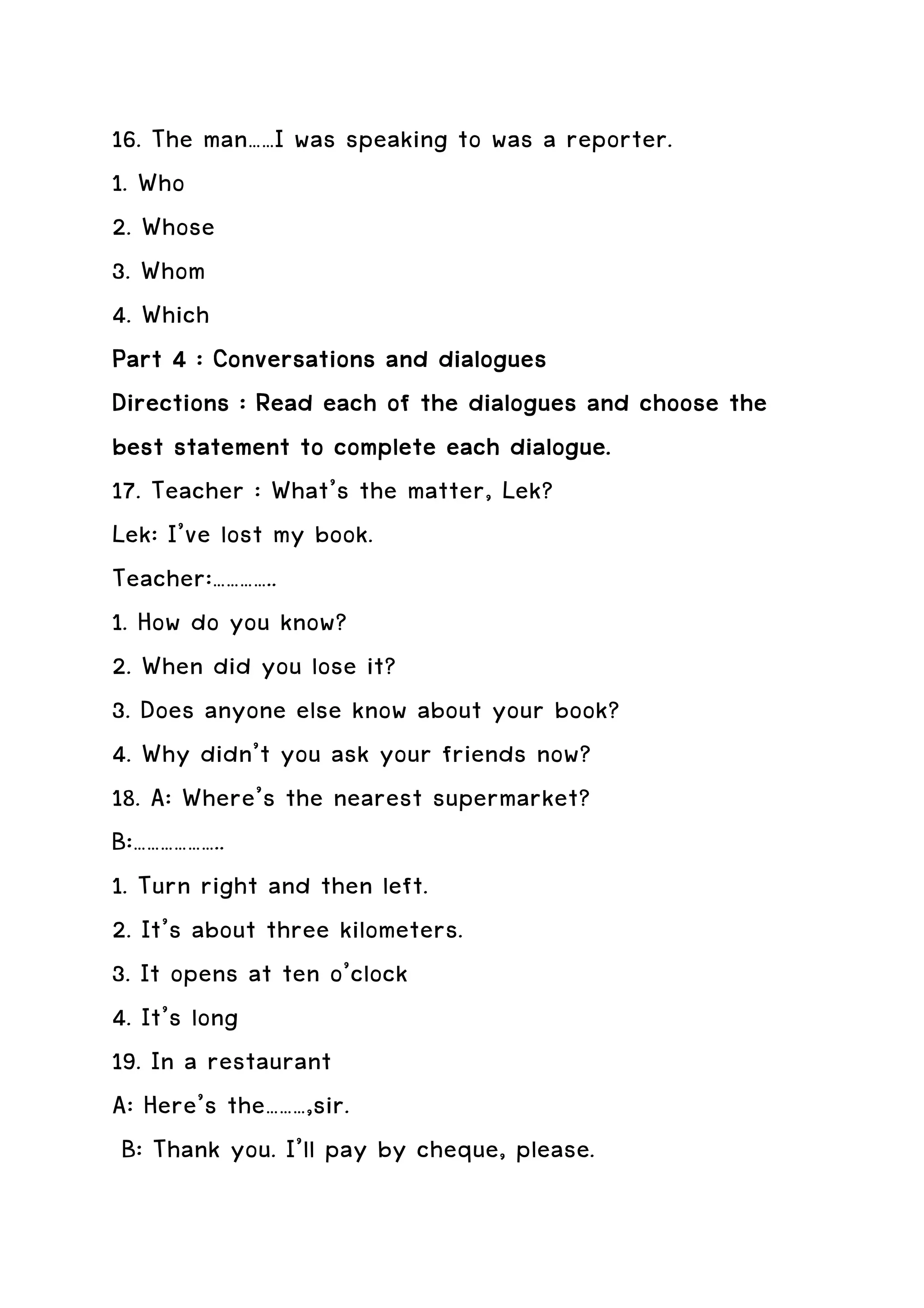 16. The man……I was speaking to was a reporter.
1. Who
2. Whose
3. Whom
4. Which
Part 4 : Conversations and dialogues
Directions
Directions : Read each of the dialogues and choose the
best statement to complete each dialogue.
17. Teacher : What’s the matter, Lek?
Lek: I’ve lost my book.
Teacher:…………..
1. How do you know?
2. When did you lose it?
3. Does anyone else know about your book?
4. Why didn’t you ask your friends now?
18. A: Where’s the nearest supermarket?
B:………………..
1. Turn right and then left.
2. It’s about three kilometers.
3. It opens at ten o’clock
4. It’s long
19. In a restaurant
A: Here’s the………,sir.
 B: Thank you. I’ll pay by cheque, please.
 