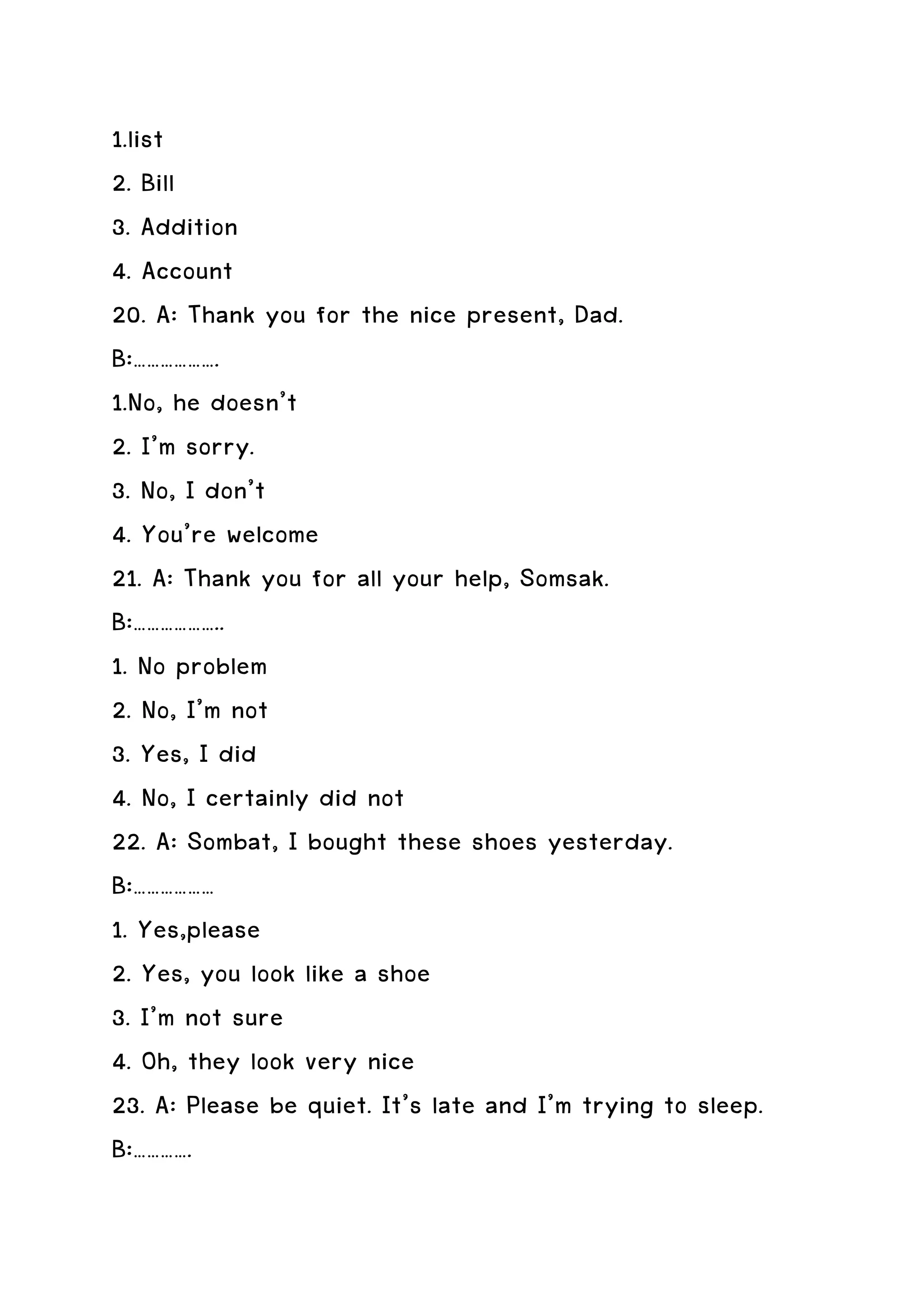 1.list
2. Bill
3. Addition
4. Account
20. A: Thank you for the nice present, Dad.
B:……………….
1.No, he doesn’t
2. I’m sorry.
3. No, I don’t
4. You’re welcome
21. A: Thank you for all your help, Somsak.
B:………………..
1. No problem
2. No, I’m not
3. Yes, I did
4. No, I certainly did not
22. A: Sombat, I bought these shoes yesterday.
B:………………
1. Yes,please
2. Yes, you look like a shoe
3. I’m not sure
4. Oh, they look very nice
23. A: Please be quiet. It’s late and I’m trying to sleep.
B:………….
 