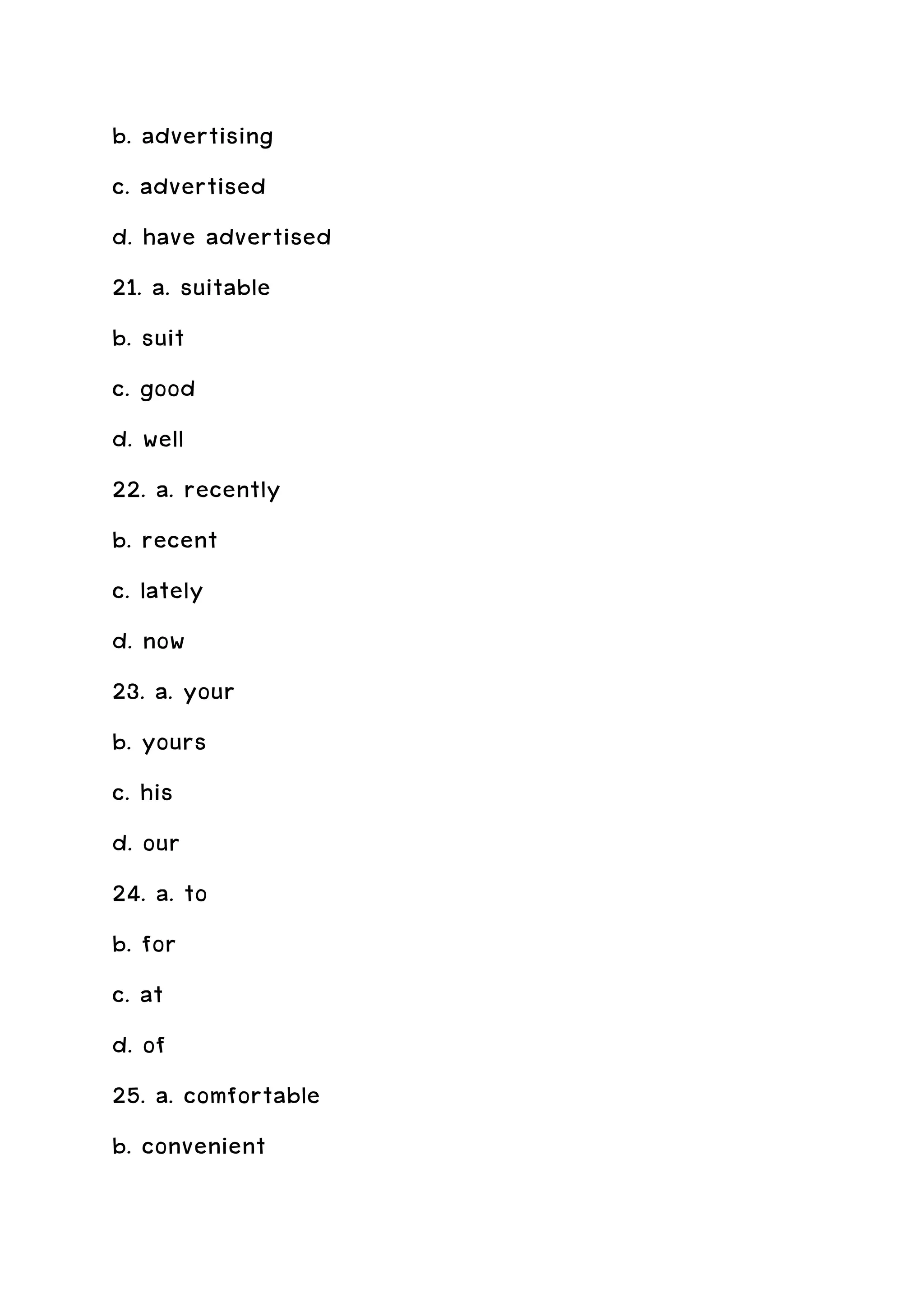 b. advertising
c. advertised
d. have advertised
21. a. suitable
b. suit
c. good
d. well
22. a. recently
b. recent
c. lately
d. now
23. a. your
b. yours
c. his
d. our
24. a. to
b. for
c. at
d. of
25. a. comfortable
b. convenient
 