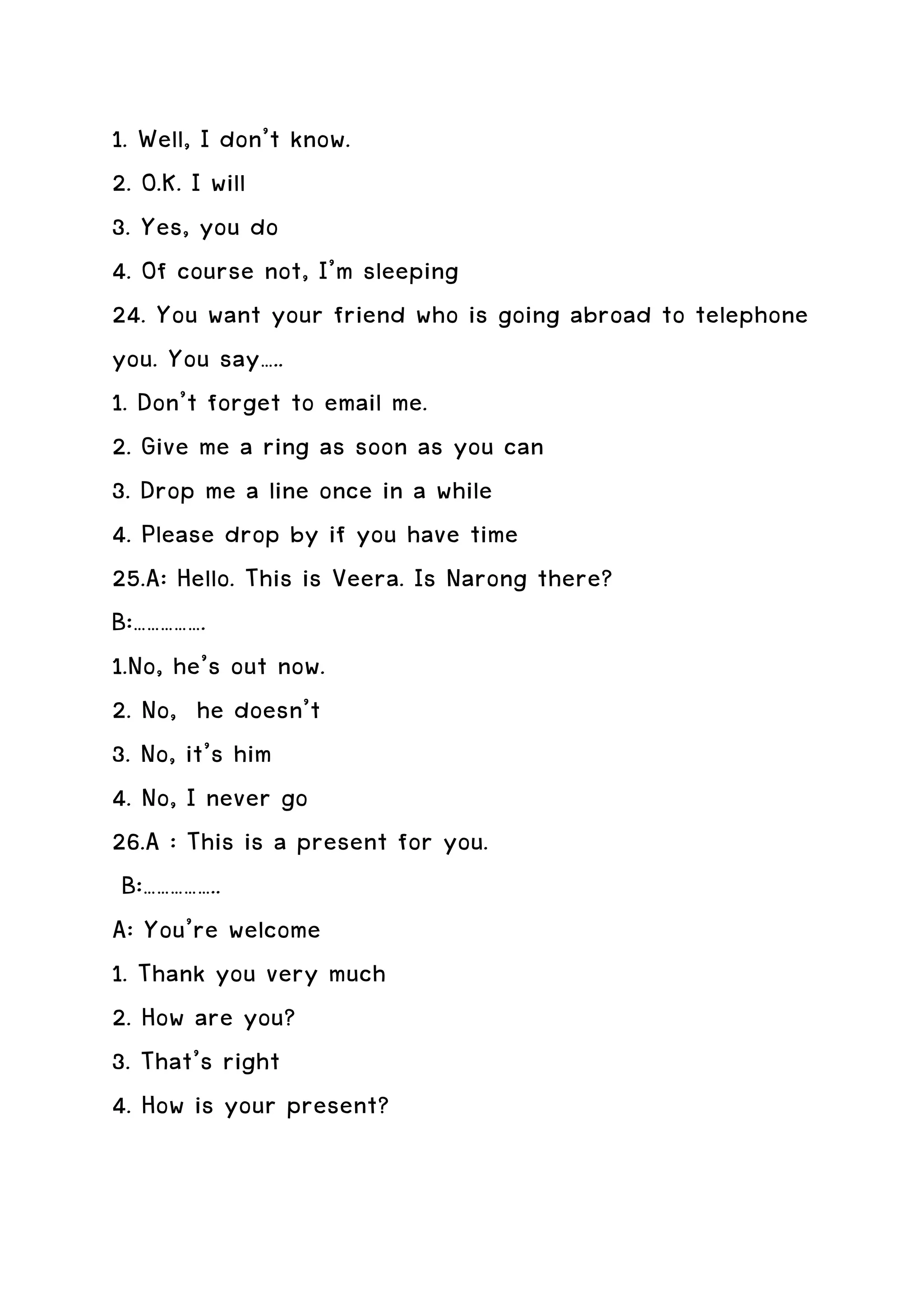 1. Well, I don’t know.
2. O.K. I will
3. Yes, you do
4. Of course not, I’m sleeping
24. You want your friend who is going abroad to telephone
you. You say…..
1. Don’t forget to email me.
2. Give me a ring as soon as you can
3. Drop me a line once in a while
4. Please drop by if you have time
25.A: Hello. This is Veera. Is Narong there?
B:…………….
1.No, he’s out now.
2. No, he doesn’t
3. No, it’s him
4. No, I never go
26.A : This is a present for you.
 B:……………..
A: You’re welcome
1. Thank you very much
2. How are you?
3. That’s right
4. How is your present?
 