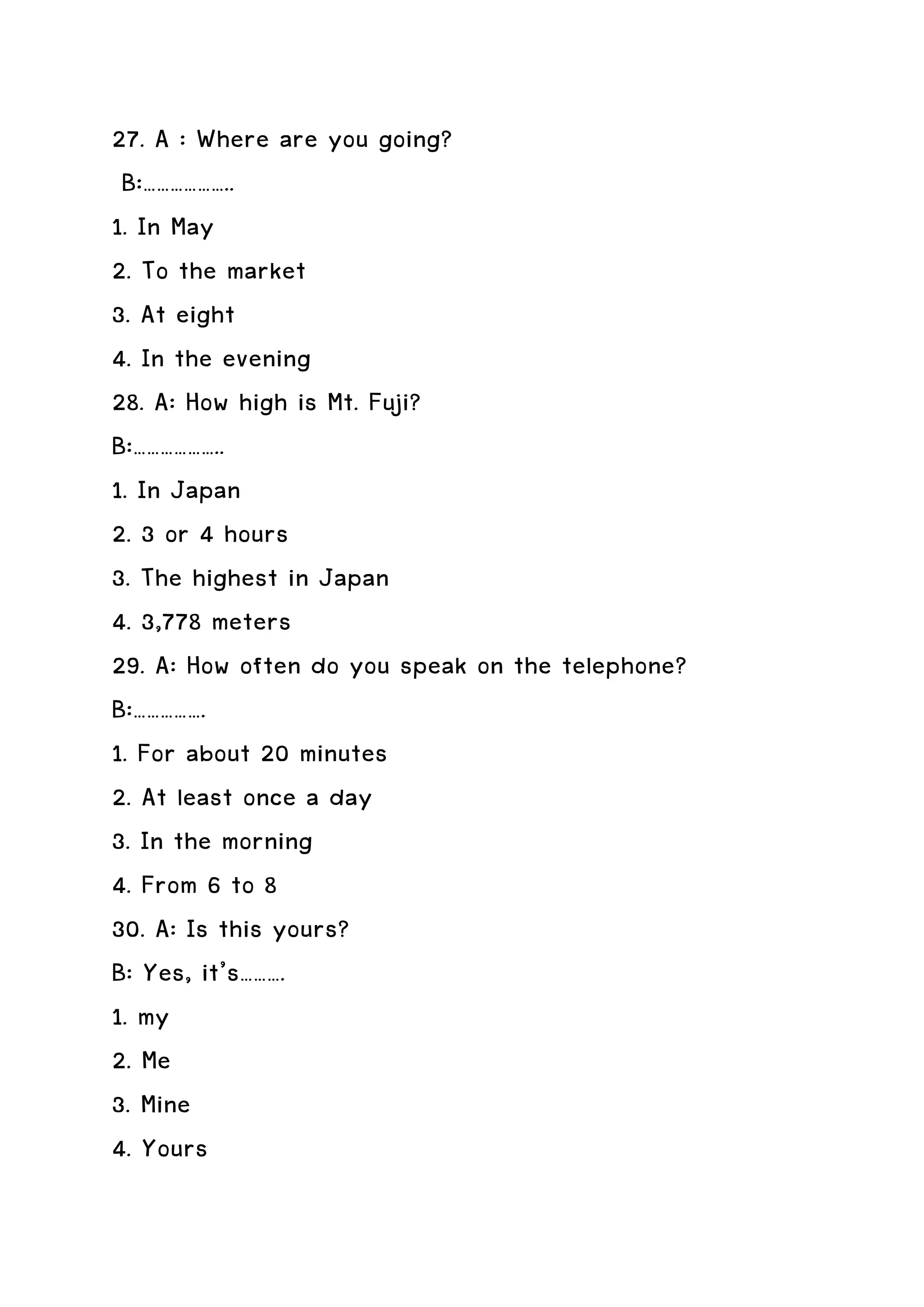 27. A : Where are you going?
 B:………………..
1. In May
2. To the market
3. At eight
4. In the evening
28. A: How high is Mt. Fuji?
B:………………..
1. In Japan
2. 3 or 4 hours
3. The highest in Japan
4. 3,778 meters
29. A: How often do you speak on the telephone?
B:…………….
1. For about 20 minutes
2. At least once a day
3. In the morning
4. From 6 to 8
30. A: Is this yours?
B: Yes, it’s……….
1. my
2. Me
3. Mine
4. Yours
 