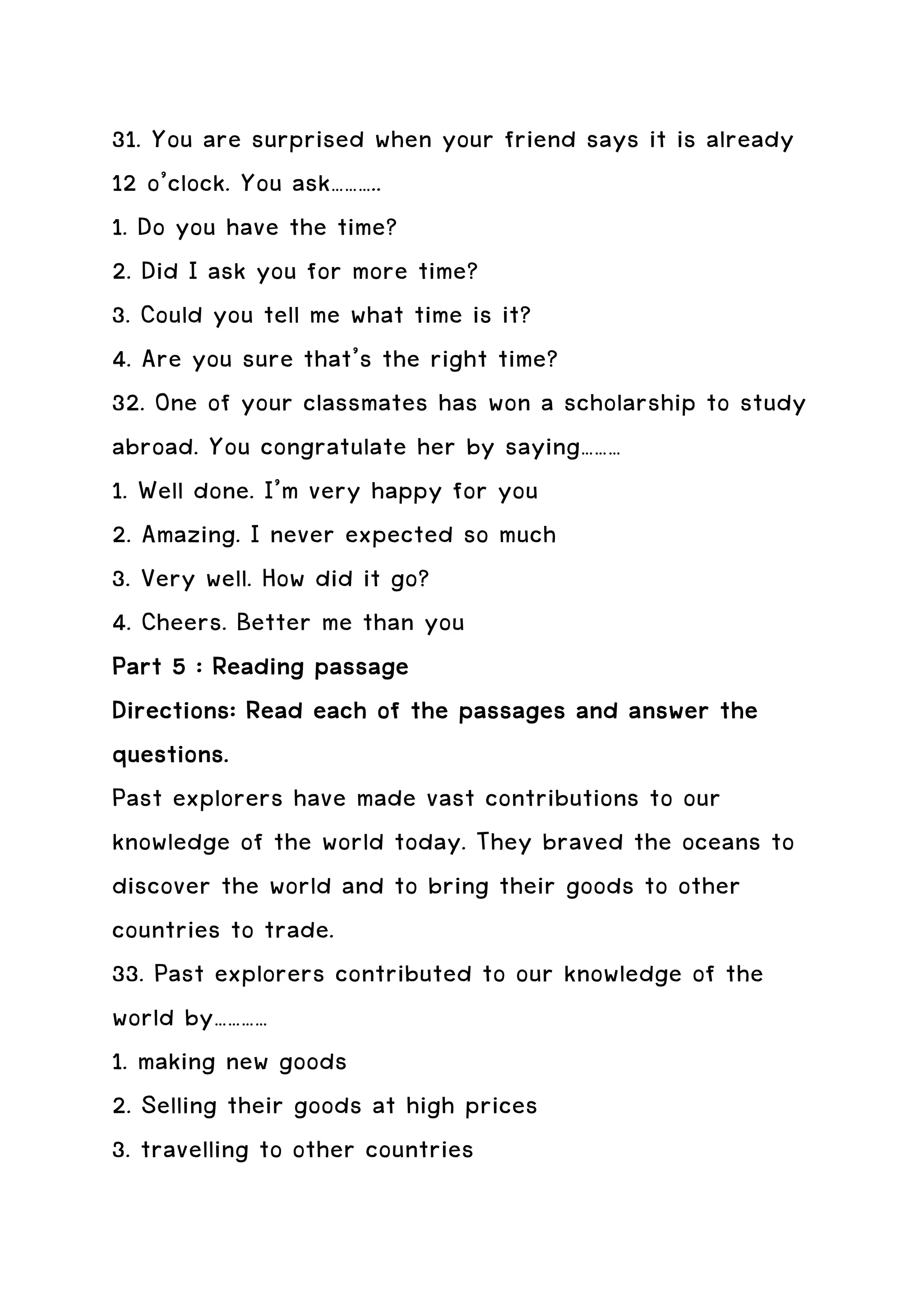 31. You are surprised when your friend says it is already
12 o’clock. You ask………..
1. Do you have the time?
2. Did I ask you for more time?
3. Could you tell me what time is it?
4. Are you sure that’s the right time?
32. One of your classmates has won a scholarship to study
abroad. You congratulate her by saying………
1. Well done. I’m very happy for you
2. Amazing. I never expected so much
3. Very well. How did it go?
4. Cheers. Better me than you
Part 5 : Reading passage
                               passages
Directions: Read each of the passages and answer the
questions.
Past explorers have made vast contributions to our
knowledge of the world today. They braved the oceans to
discover the world and to bring their goods to other
countries to trade.
33. Past explorers contributed to our knowledge of the
world by…………
1. making new goods
2. Selling their goods at high prices
3. travelling to other countries
 