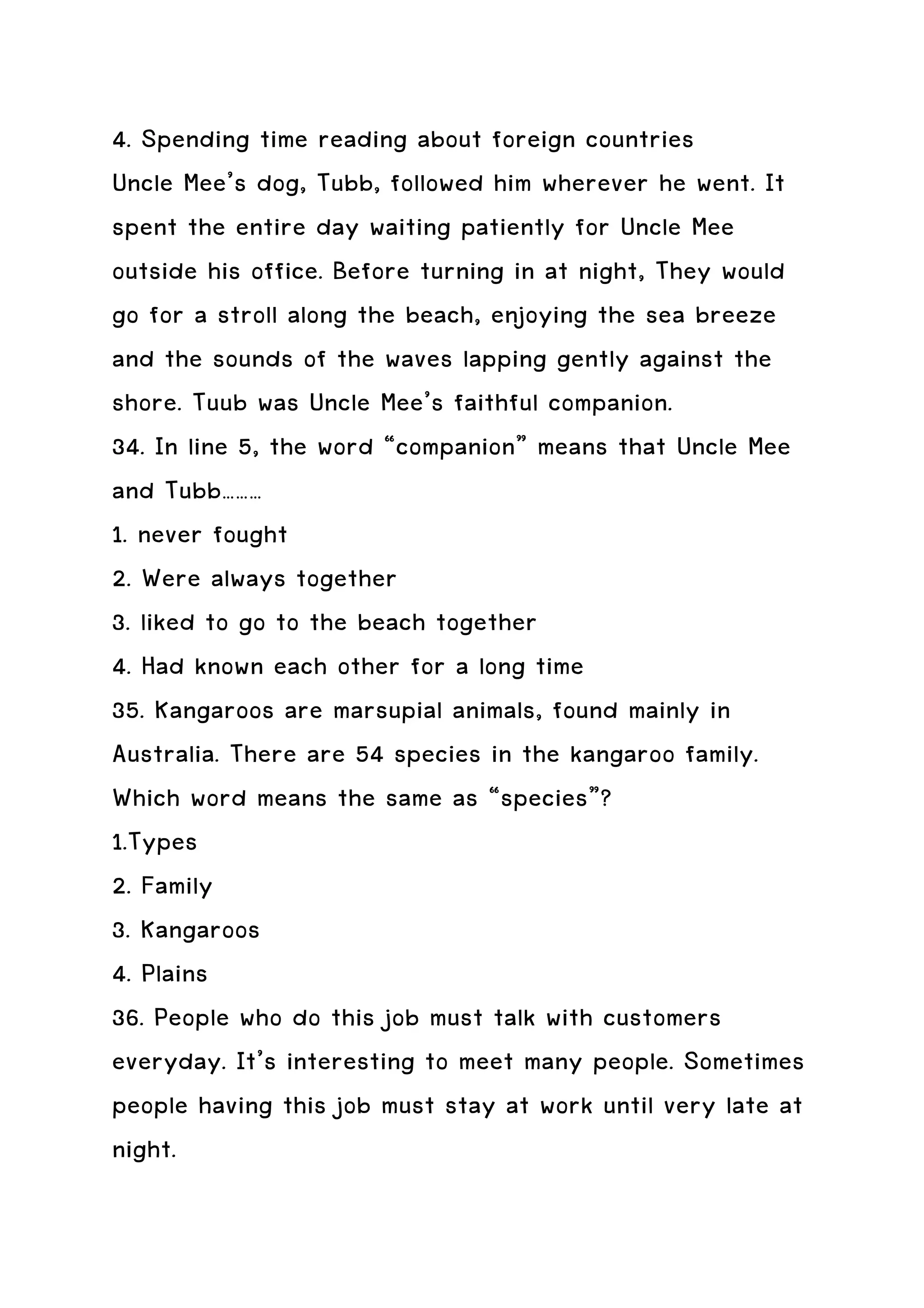 4. Spending time reading about foreign countries
Uncle Mee’s dog, Tubb, followed him wherever he went. It
spent the entire day waiting patiently for Uncle Mee
outside his office. Before turning in at night, They would
go for a stroll along the beach, enjoying the sea breeze
and the sounds of the waves lapping gently against the
shore. Tuub was Uncle Mee’s faithful companion.
34. In line 5, the word “companion” means that Uncle Mee
and Tubb………
1. never fought
2. Were always together
3. liked to go to the beach together
4. Had known each other for a long time
35. Kangaroos are marsupial animals, found mainly in
Australia. There are 54 species in the kangaroo family.
Which word means the same as “species”?
1.Types
2. Family
3. Kangaroos
4. Plains
36. People who do this job must talk with customers
everyday. It’s interesting to meet many people. Sometimes
people having this job must stay at work until very late at
night.
 