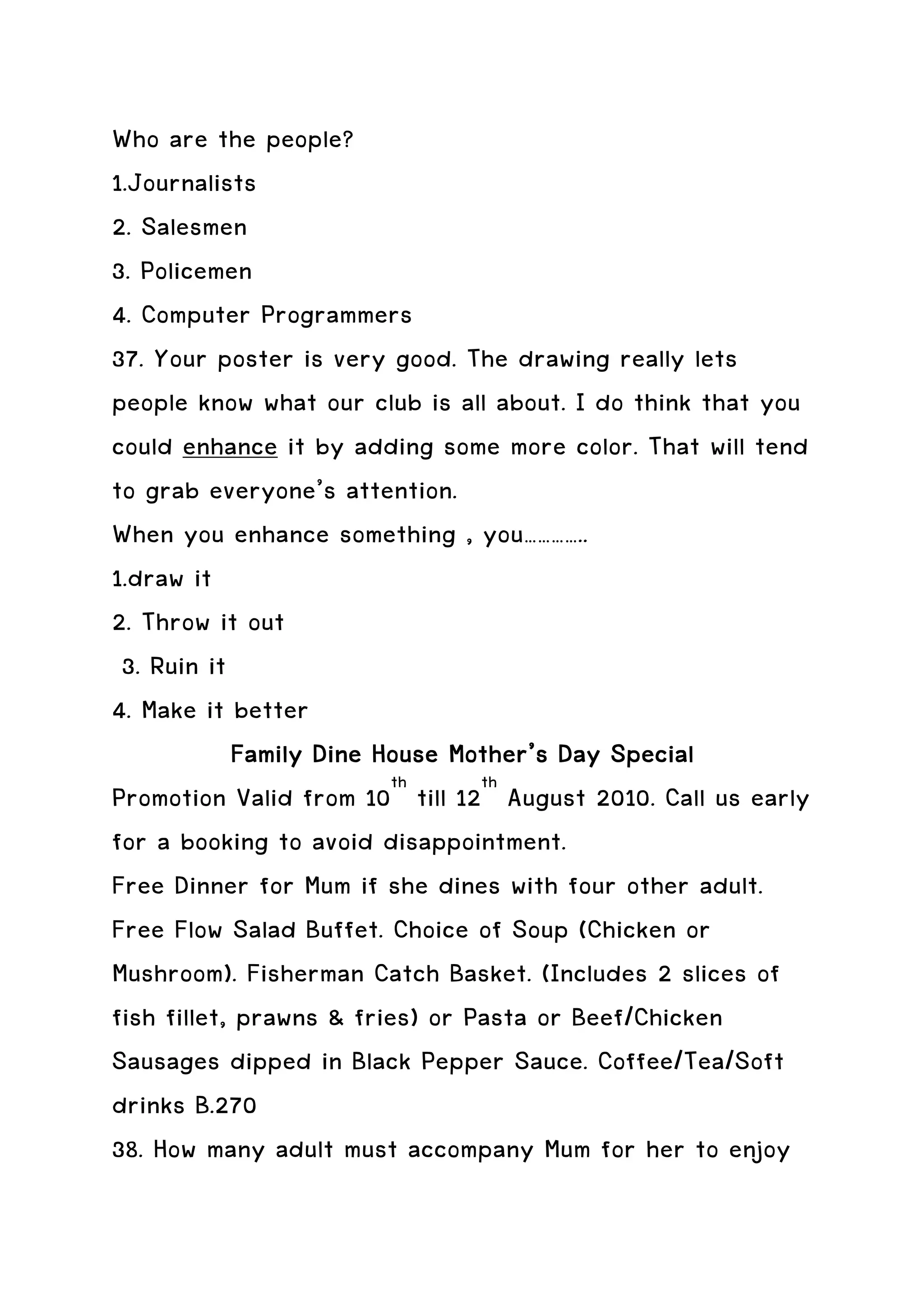 Who are the people?
1.Journalists
2. Salesmen
3. Policemen
4. Computer Programmers
37. Your poster is very good. The drawing really lets
people know what our club is all about. I do think that you
could enhance it by adding some more color. That will tend
to grab everyone’s attention.
When you enhance something , you…………..
1.draw it
2. Throw it out
 3. Ruin it
4. Make it better
            Family Dine House Mother’s Day Special
Promotion Valid from 10th till 12th August 2010. Call us early
for a booking to avoid disappointment.
Free Dinner for Mum if she dines with four other adult.
Free Flow Salad Buffet. Choice of Soup (Chicken or
Mushroom). Fisherman Catch Basket. (Includes 2 slices of
fish fillet, prawns & fries) or Pasta or Beef/Chicken
Sausages dipped in Black Pepper Sauce. Coffee/Tea/Soft
drinks B.270
38. How many adult must accompany Mum for her to enjoy
 