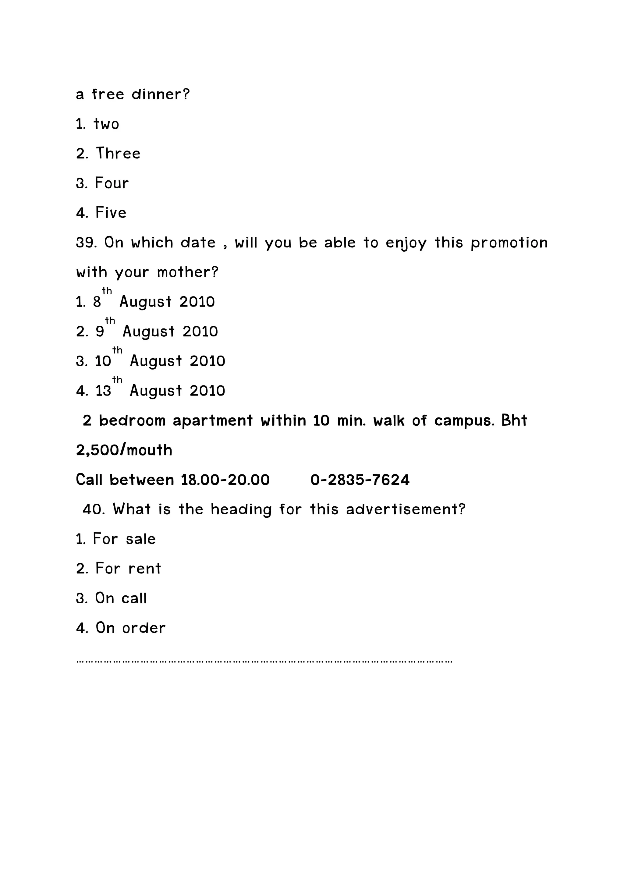 a free dinner?
1. two
2. Three
3. Four
4. Five
39. On which date , will you be able to enjoy this promotion
with your mother?
1. 8th August 2010
2. 9th August 2010
3. 10th August 2010
4. 13th August 2010
 2 bedroom apartment within 10 min. walk of campus. Bht
2,500/mouth
              18.00-          0-2835-
Call between 18.00-20.00 0-2835-7624
 40. What is the heading for this advertisement?
1. For sale
2. For rent
3. On call
4. On order
……………………………………………………………………………………………………………
 