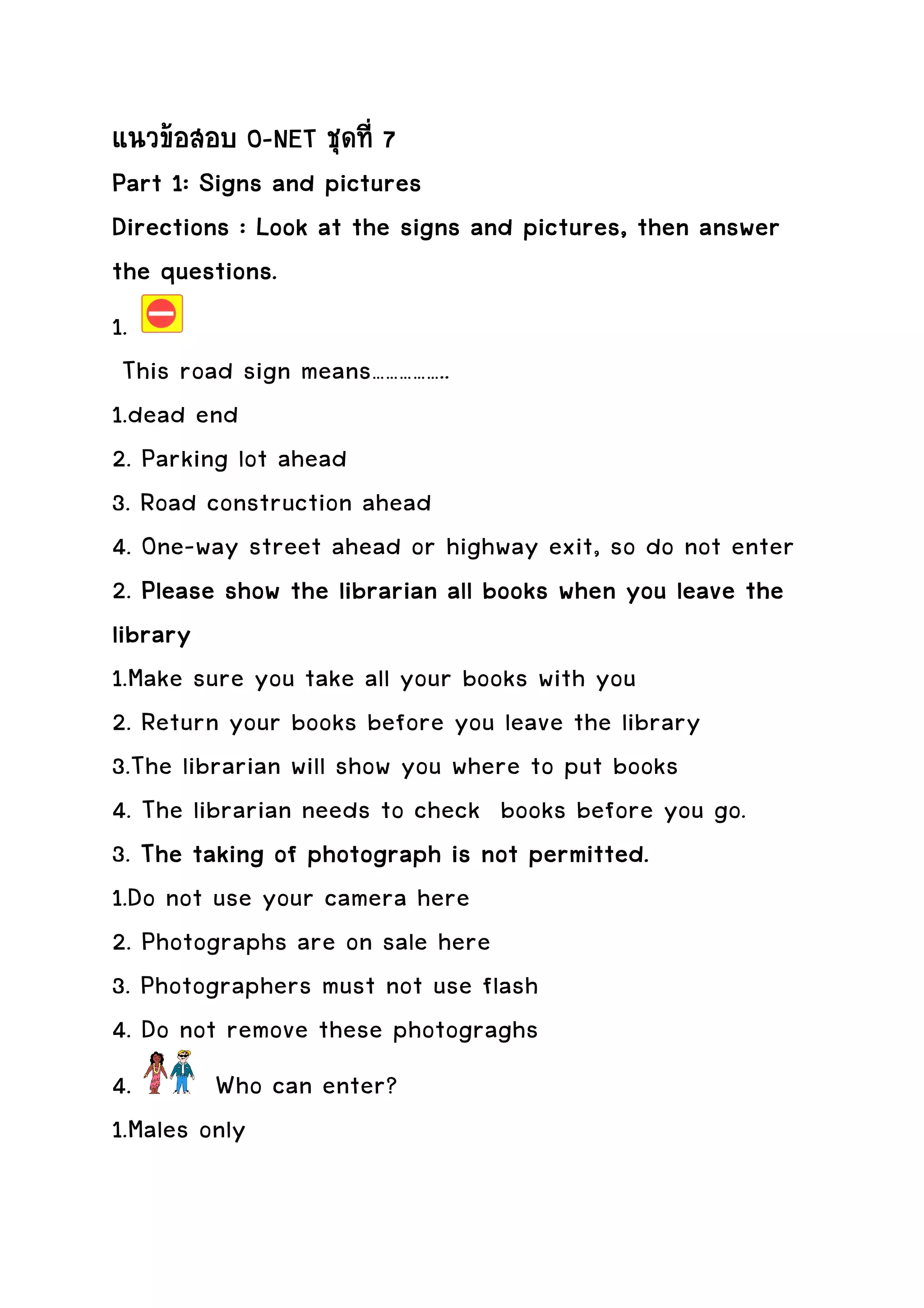 แนวขอสอบ O-NET ชุดที่ 7
Part 1: Signs and pictures
Directions : Look at the signs and pictures, then answer
the questions.
1.
  This road sign means……………..
1.dead end
2. Parking lot ahead
3. Road construction ahead
4. One-way street ahead or highway exit, so do not enter
2. Please show the librarian all books when you leave the
library
1.Make sure you take all your books with you
2. Return your books before you leave the library
3.The librarian will show you where to put books
4. The librarian needs to check books before you go.
3. The taking of photograph is not permitted.
1.Do not use your camera here
2. Photographs are on sale here
3. Photographers must not use flash
4. Do not remove these photograghs
4.        Who can enter?
1.Males only
 