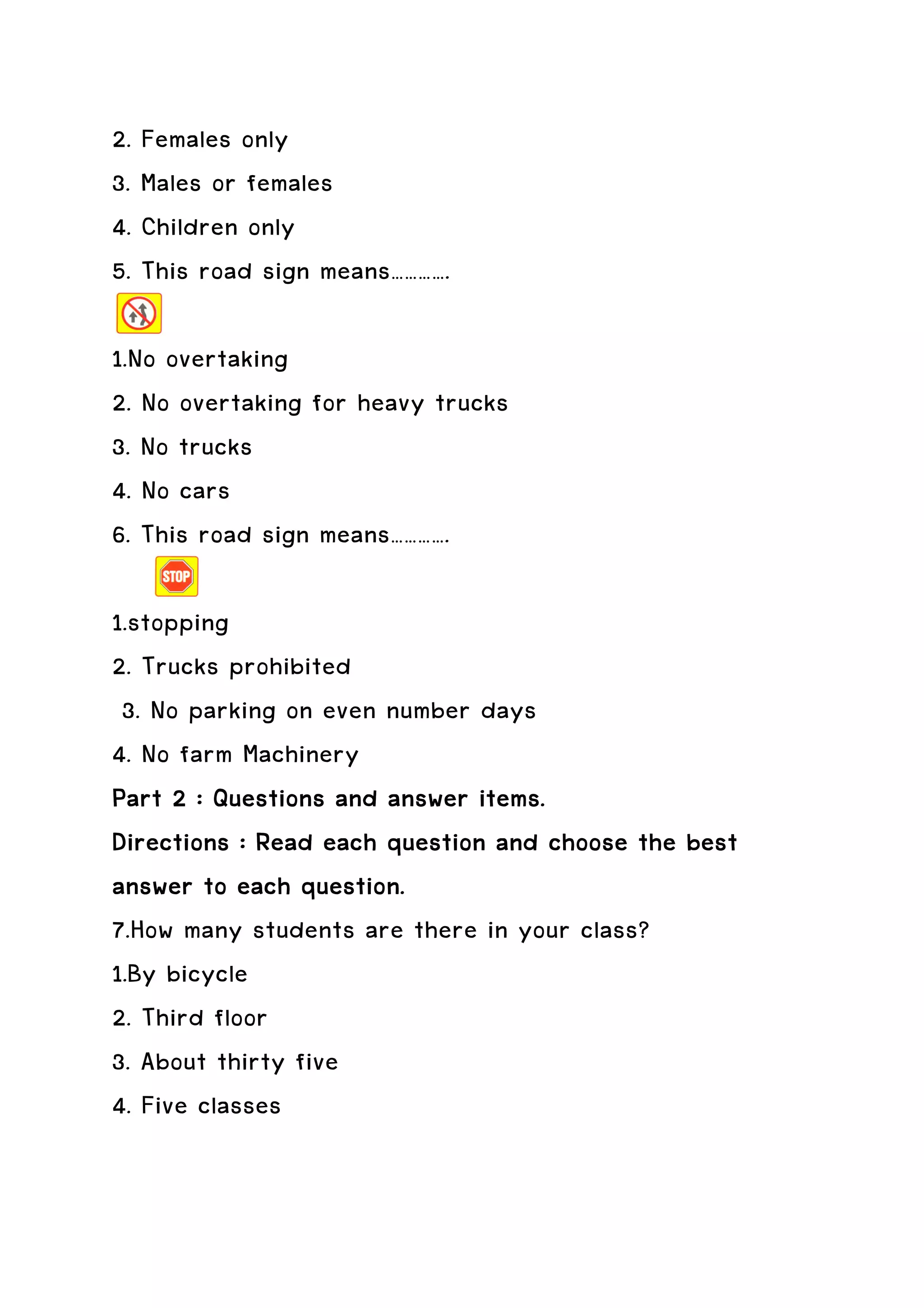 2. Females only
3. Males or females
4. Children only
5. This road sign means………….

1.No overtaking
2. No overtaking for heavy trucks
3. No trucks
4. No cars
6. This road sign means………….

1.stopping
2. Trucks prohibited
 3. No parking on even number days
4. No farm Machinery
Part 2 : Questions and answer items.
Directions : Read each question and choose the best
answer to each question.
7.How many students are there in your class?
1.By bicycle
2. Third floor
3. About thirty five
4. Five classes
 