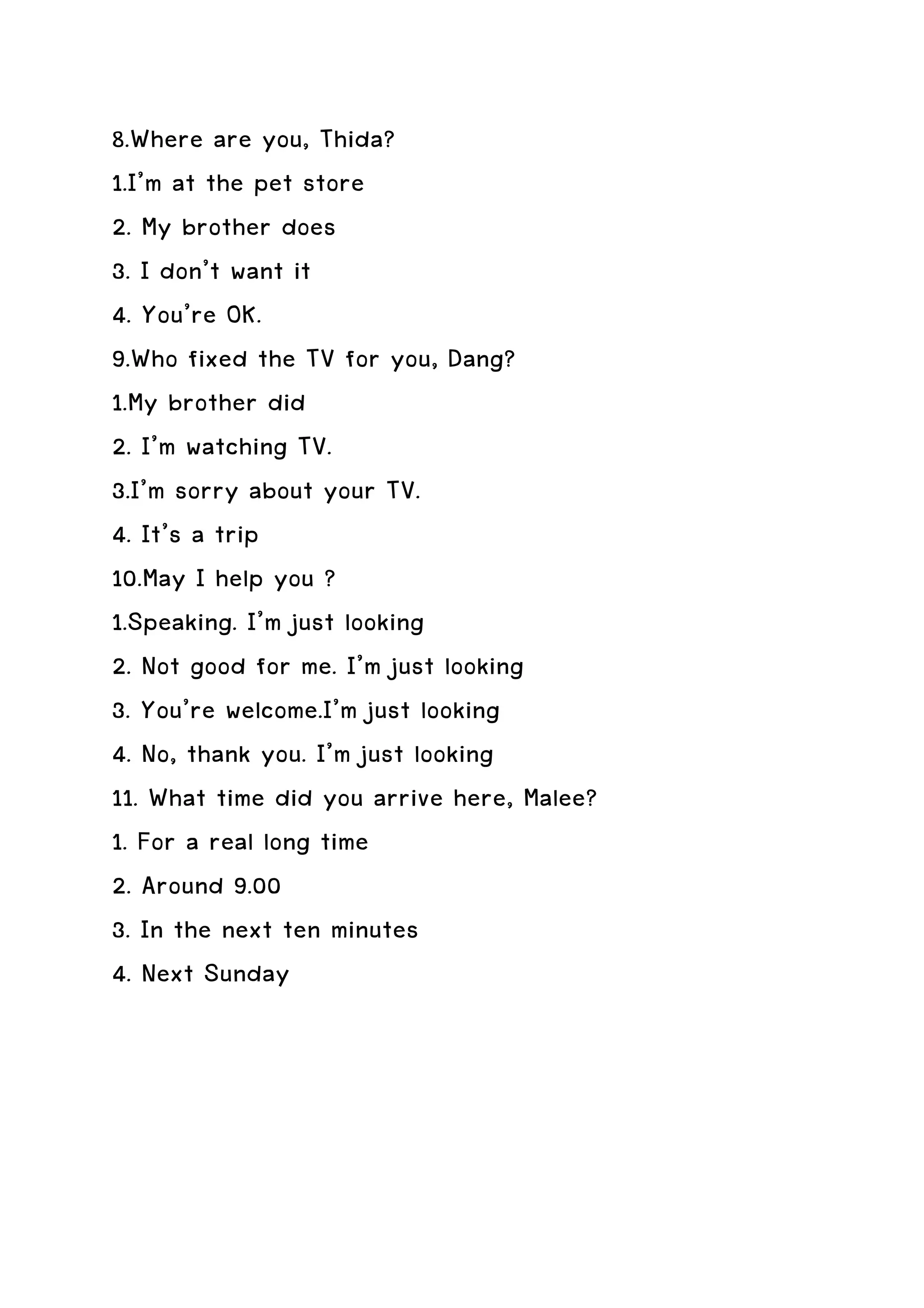 8.Where are you, Thida?
1.I’m at the pet store
2. My brother does
3. I don’t want it
4. You’re OK.
9.Who fixed the TV for you, Dang?
1.My brother did
2. I’m watching TV.
3.I’m sorry about your TV.
4. It’s a trip
10.May I help you ?
1.Speaking. I’m just looking
2. Not good for me. I’m just looking
3. You’re welcome.I’m just looking
4. No, thank you. I’m just looking
11. What time did you arrive here, Malee?
1. For a real long time
2. Around 9.00
3. In the next ten minutes
4. Next Sunday
 