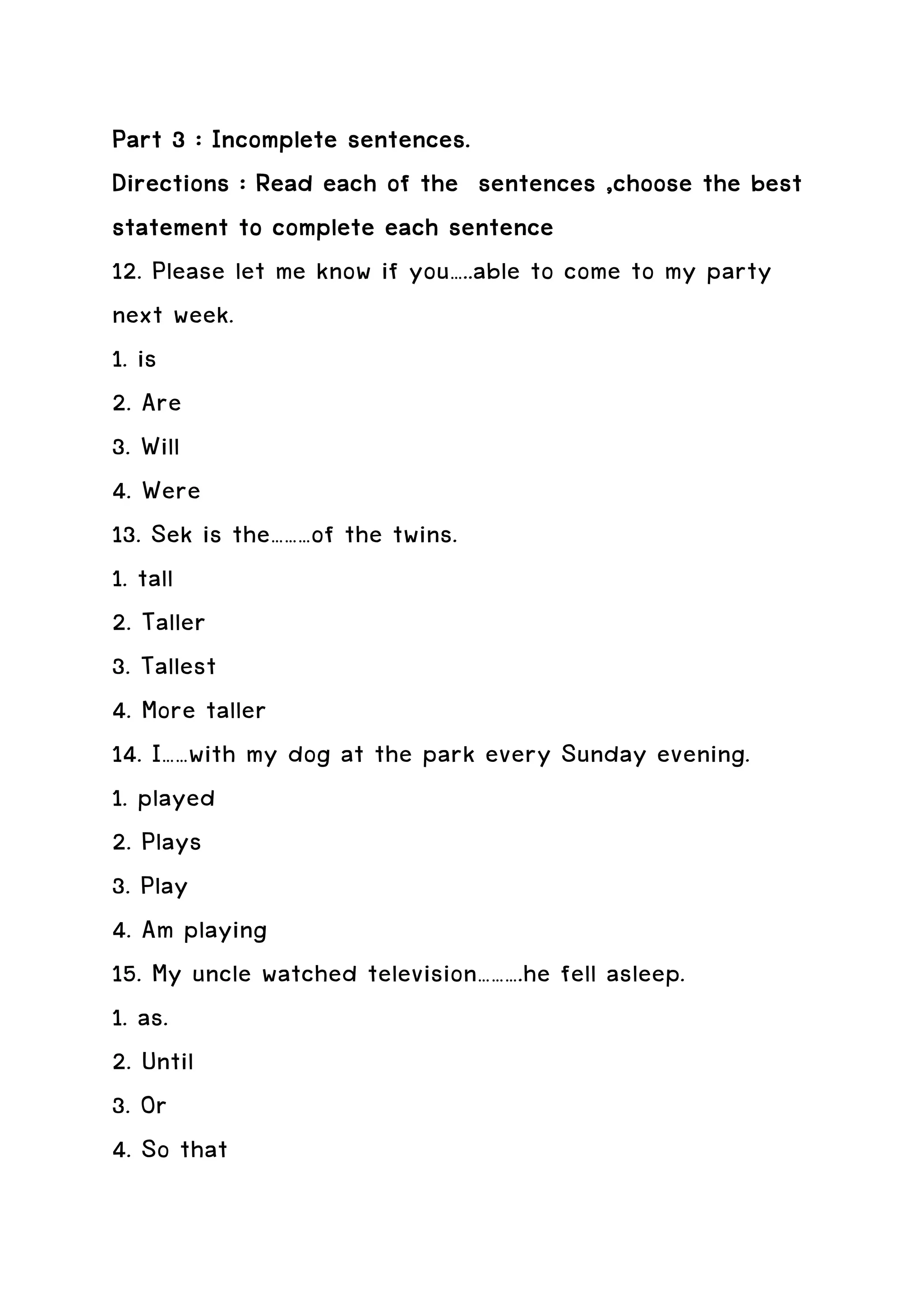 Part 3 : Incomplete sentences.
Directions : Read each of the sentences ,choose the best
statement to complete each sentence
12. Please let me know if you…..able to come to my party
next week.
1. is
2. Are
3. Will
4. Were
13. Sek is the………of the twins.
1. tall
2. Taller
3. Tallest
4. More taller
14. I……with my dog at the park every Sunday evening.
1. played
2. Plays
3. Play
4. Am playing
15. My uncle watched television……….he fell asleep.
1. as.
2. Until
3. Or
4. So that
 