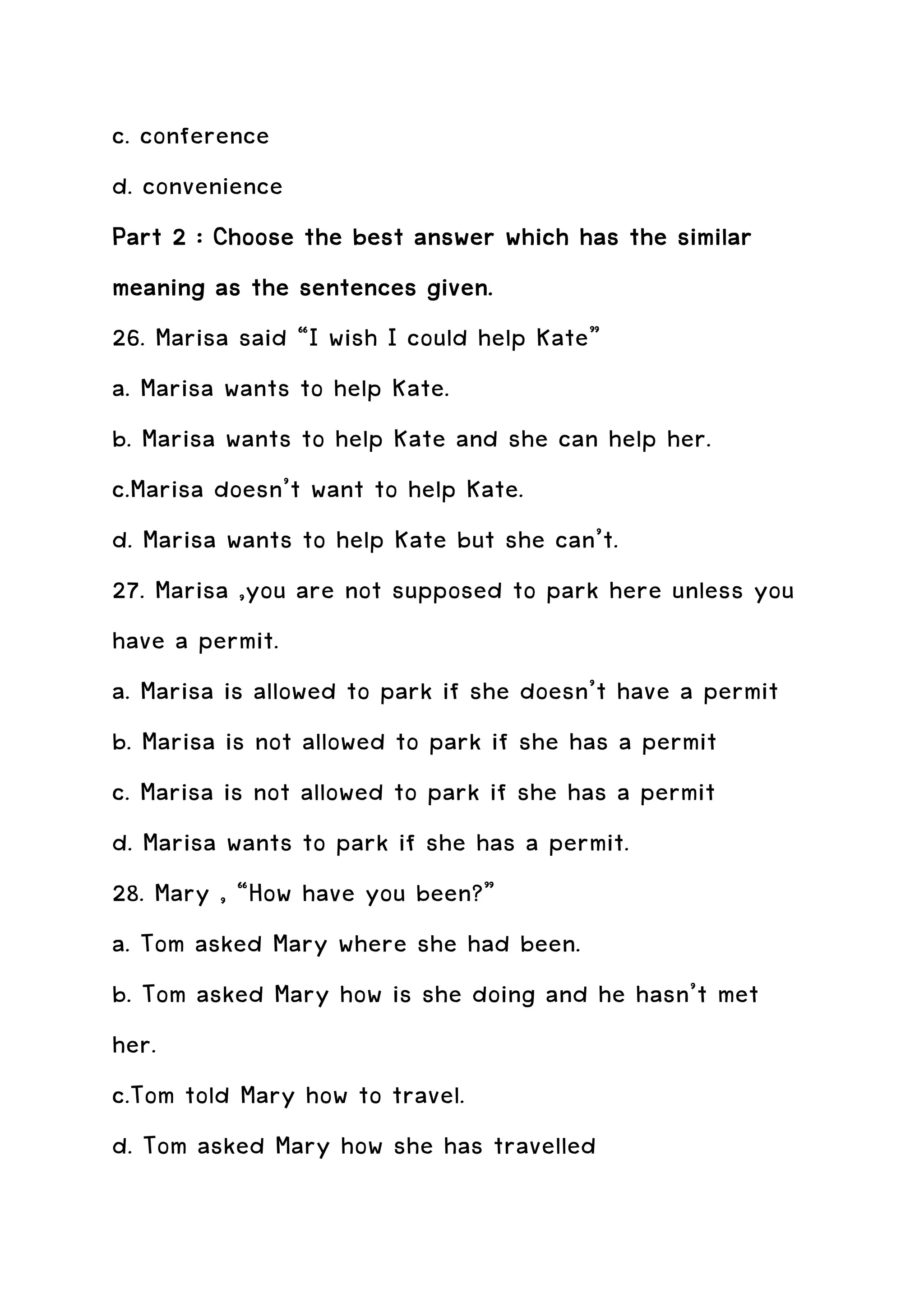 c. conference
d. convenience
Part 2 : Choose the best answer which has the similar
meaning as the sentences given.
26. Marisa said “I wish I could help Kate”
a. Marisa wants to help Kate.
b. Marisa wants to help Kate and she can help her.
c.Marisa doesn’t want to help Kate.
d. Marisa wants to help Kate but she can’t.
27. Marisa ,you are not supposed to park here unless you
have a permit.
a. Marisa is allowed to park if she doesn’t have a permit
b. Marisa is not allowed to park if she has a permit
c. Marisa is not allowed to park if she has a permit
d. Marisa wants to park if she has a permit.
28. Mary , “How have you been?”
a. Tom asked Mary where she had been.
b. Tom asked Mary how is she doing and he hasn’t met
her.
c.Tom told Mary how to travel.
d. Tom asked Mary how she has travelled
 