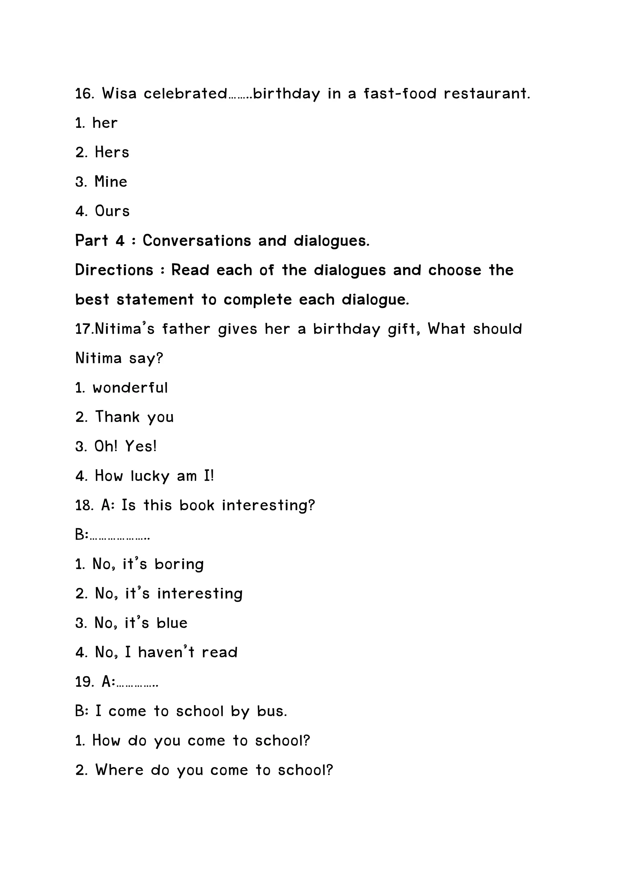 16. Wisa celebrated……..birthday in a fast-food restaurant.
1. her
2. Hers
3. Mine
4. Ours
Part 4 : Conversations and dialogues.
Directions : Read each of the dialogues and choose the
best statement to complete each dialogue.
17.Nitima’s father gives her a birthday gift, What should
Nitima say?
1. wonderful
2. Thank you
3. Oh! Yes!
4. How lucky am I!
18. A: Is this book interesting?
B:………………..
1. No, it’s boring
2. No, it’s interesting
3. No, it’s blue
4. No, I haven’t read
19. A:…………..
B: I come to school by bus.
1. How do you come to school?
2. Where do you come to school?
 
