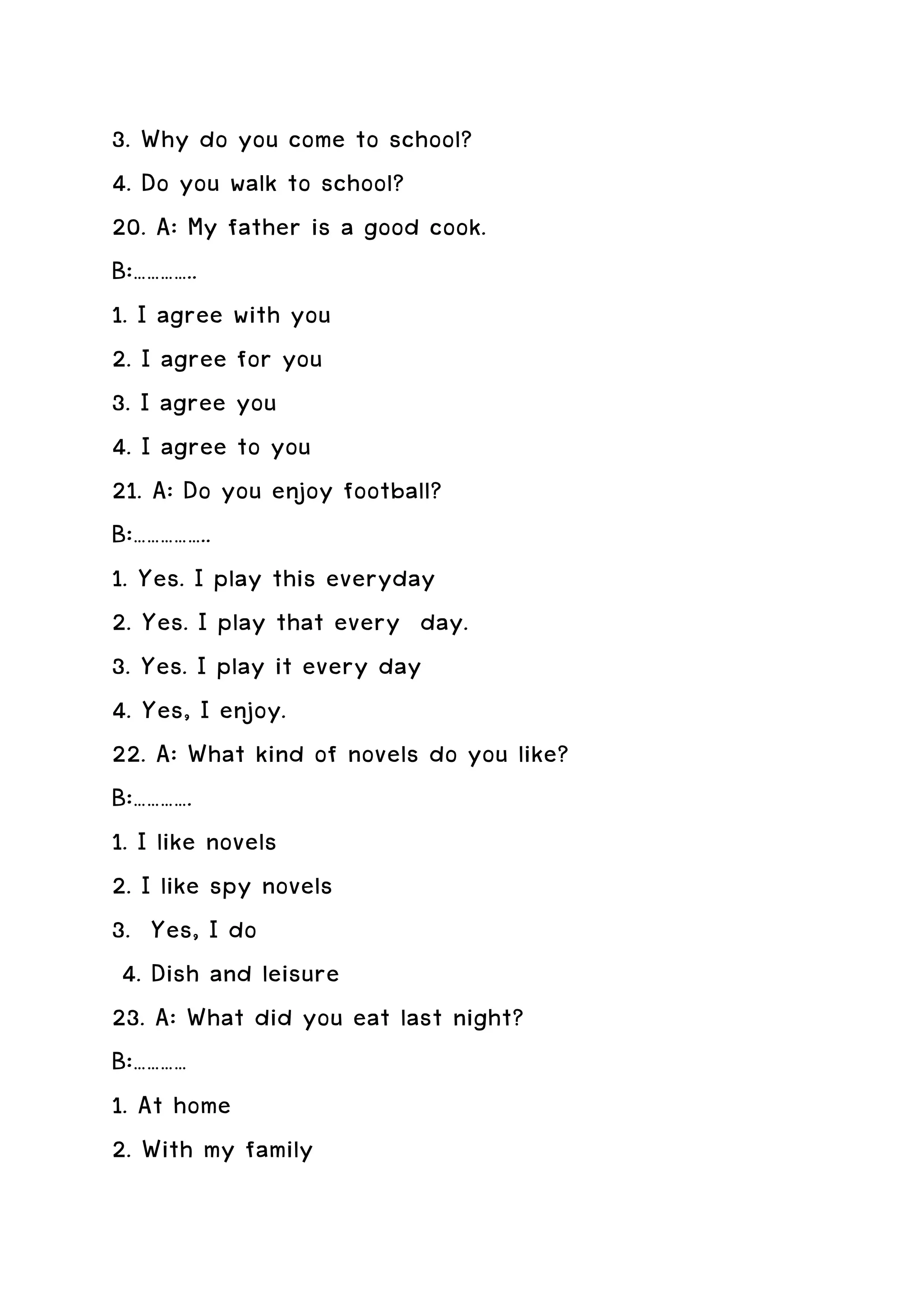 3. Why do you come to school?
4. Do you walk to school?
20. A: My father is a good cook.
B:…………..
1. I agree with you
2. I agree for you
3. I agree you
4. I agree to you
21. A: Do you enjoy football?
B:……………..
1. Yes. I play this everyday
2. Yes. I play that every day.
3. Yes. I play it every day
4. Yes, I enjoy.
22. A: What kind of novels do you like?
B:………….
1. I like novels
2. I like spy novels
3. Yes, I do
 4. Dish and leisure
23. A: What did you eat last night?
B:…………
1. At home
2. With my family
 