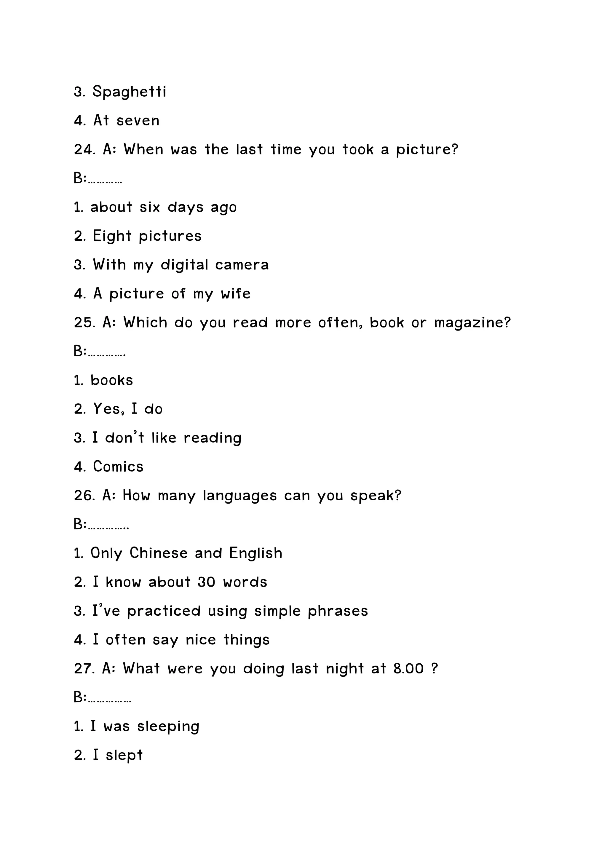 3. Spaghetti
4. At seven
24. A: When was the last time you took a picture?
B:…………
1. about six days ago
2. Eight pictures
3. With my digital camera
4. A picture of my wife
25. A: Which do you read more often, book or magazine?
B:………….
1. books
2. Yes, I do
3. I don’t like reading
4. Comics
26. A: How many languages can you speak?
B:…………..
1. Only Chinese and English
2. I know about 30 words
3. I’ve practiced using simple phrases
4. I often say nice things
27. A: What were you doing last night at 8.00 ?
B:……………
1. I was sleeping
2. I slept
 