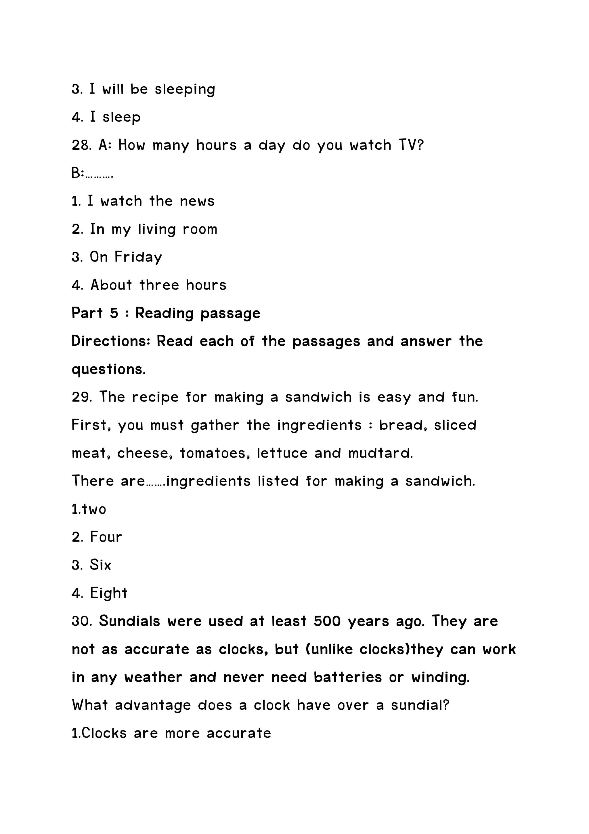 3. I will be sleeping
4. I sleep
28. A: How many hours a day do you watch TV?
B:……….
1. I watch the news
2. In my living room
3. On Friday
4. About three hours
Part 5 : Reading passage
Directions: Read each of the passages and answer the
questions.
29. The recipe for making a sandwich is easy and fun.
First, you must gather the ingredients : bread, sliced
meat, cheese, tomatoes, lettuce and mudtard.
There are…….ingredients listed for making a sandwich.
1.two
2. Four
3. Six
4. Eight
30. Sundials were used at least 500 years ago. They are
                      clocks,
not as accurate as clocks, but (unlike clocks)they can work
in any weather and never need batteries or winding.
What advantage does a clock have over a sundial?
1.Clocks are more accurate
 
