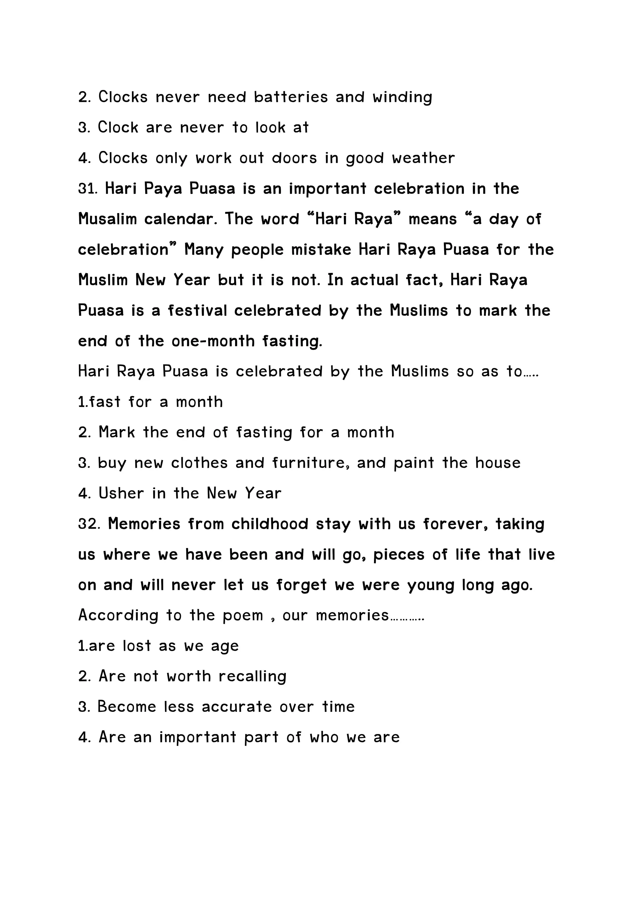 2. Clocks never need batteries and winding
3. Clock are never to look at
4. Clocks only work out doors in good weather
31. Hari Paya Puasa is an important celebration in the
Musalim calendar. The word “Hari Raya” means “a day of
                                  Raya”
celebration”
celebration” Many people mistake Hari Raya Puasa for the
Muslim New Year but it is not. In actual fact, Hari Raya
Puasa is a festival celebrated by the Muslims to mark the
            one-
end of the one-month fasting.
Hari Raya Puasa is celebrated by the Muslims so as to…..
1.fast for a month
2. Mark the end of fasting for a month
3. buy new clothes and furniture, and paint the house
4. Usher in the New Year
32. Memories from childhood stay with us forever, taking
us where we have been and will go, pieces of life that live
on and will never let us forget we were young long ago.
According to the poem , our memories………..
1.are lost as we age
2. Are not worth recalling
3. Become less accurate over time
4. Are an important part of who we are
 
