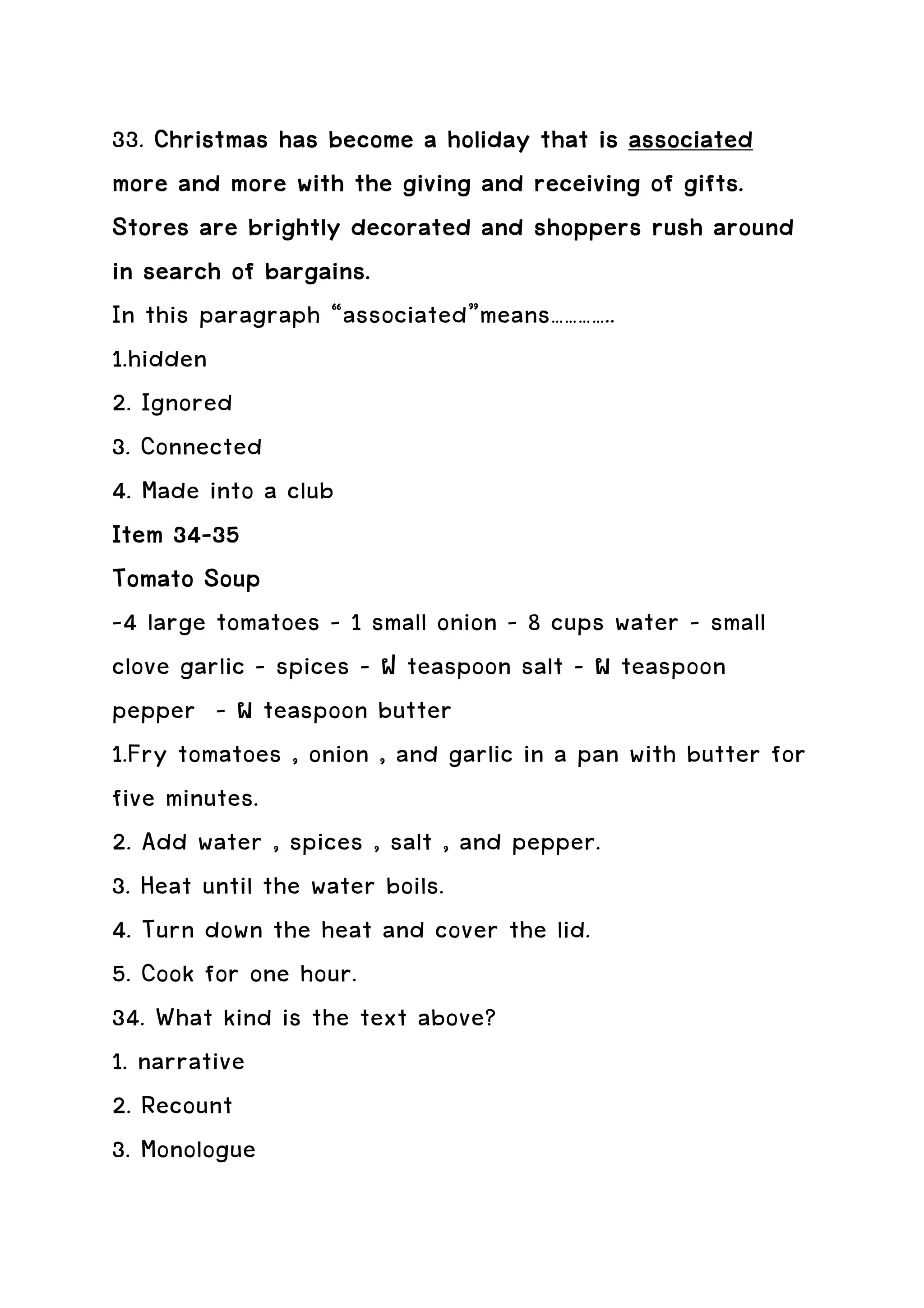 33. Christmas has become a holiday that is associated
more and more with the giving and receiving of gifts.
Stores are brightly decorated and shoppers rush around
in search of bargains.
In this paragraph “associated”means…………..
1.hidden
2. Ignored
3. Connected
4. Made into a club
Item 34-35
      34-
Tomato Soup
-4 large tomatoes – 1 small onion – 8 cups water – small
clove garlic – spices – ฝ teaspoon salt – ผ teaspoon
pepper - ผ teaspoon butter
1.Fry tomatoes , onion , and garlic in a pan with butter for
five minutes.
2. Add water , spices , salt , and pepper.
3. Heat until the water boils.
4. Turn down the heat and cover the lid.
5. Cook for one hour.
34. What kind is the text above?
1. narrative
2. Recount
3. Monologue
 