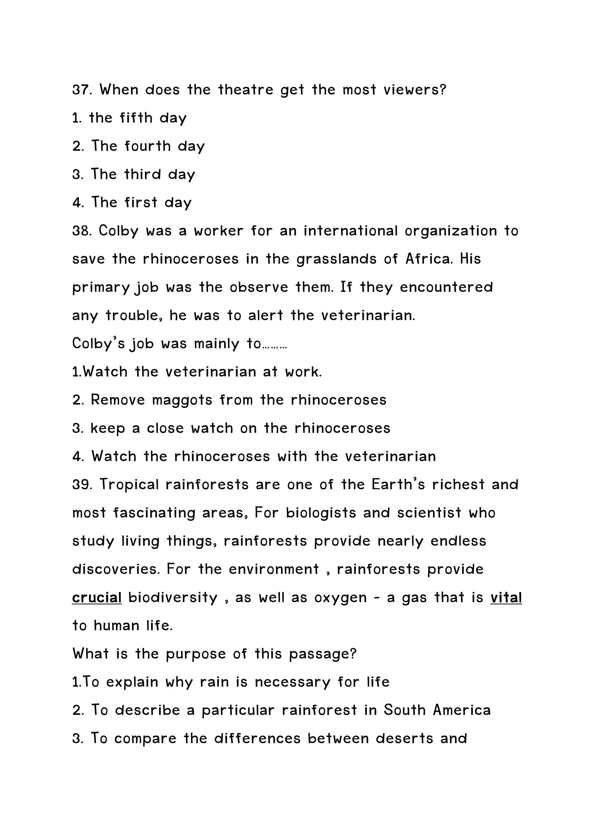 37. When does the theatre get the most viewers?
1. the fifth day
2. The fourth day
3. The third day
4. The first day
38. Colby was a worker for an international organization to
save the rhinoceroses in the grasslands of Africa. His
primary job was the observe them. If they encountered
any trouble, he was to alert the veterinarian.
Colby’s job was mainly to………
1.Watch the veterinarian at work.
2. Remove maggots from the rhinoceroses
3. keep a close watch on the rhinoceroses
4. Watch the rhinoceroses with the veterinarian
39. Tropical rainforests are one of the Earth’s richest and
most fascinating areas, For biologists and scientist who
study living things, rainforests provide nearly endless
discoveries. For the environment , rainforests provide
crucial biodiversity , as well as oxygen – a gas that is vital
to human life.
What is the purpose of this passage?
1.To explain why rain is necessary for life
2. To describe a particular rainforest in South America
3. To compare the differences between deserts and
 