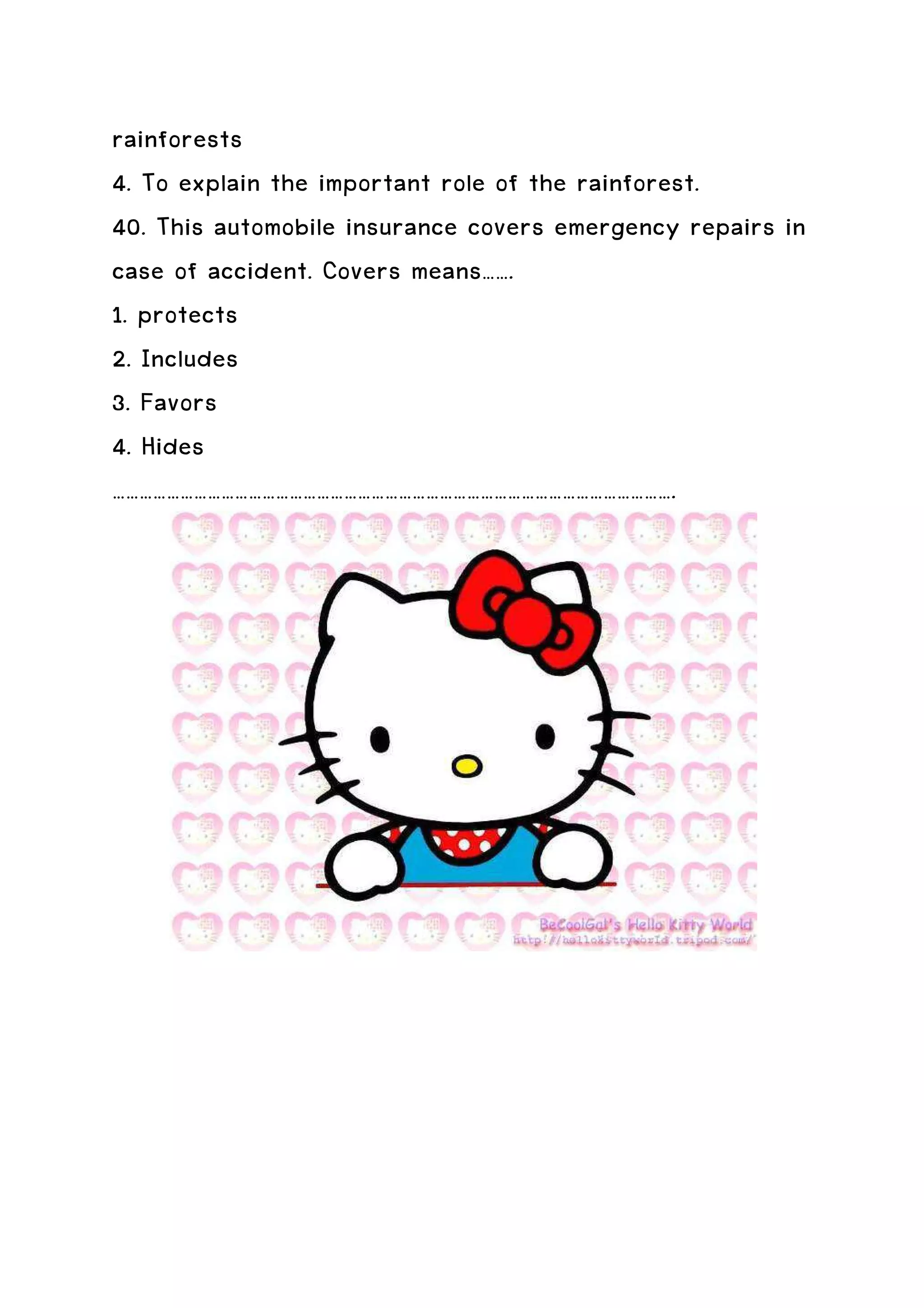 rainforests
4. To explain the important role of the rainforest.
40. This automobile insurance covers emergency repairs in
case of accident. Covers means…….
1. protects
2. Includes
3. Favors
4. Hides
…………………………………………………………………………………………………………….
 