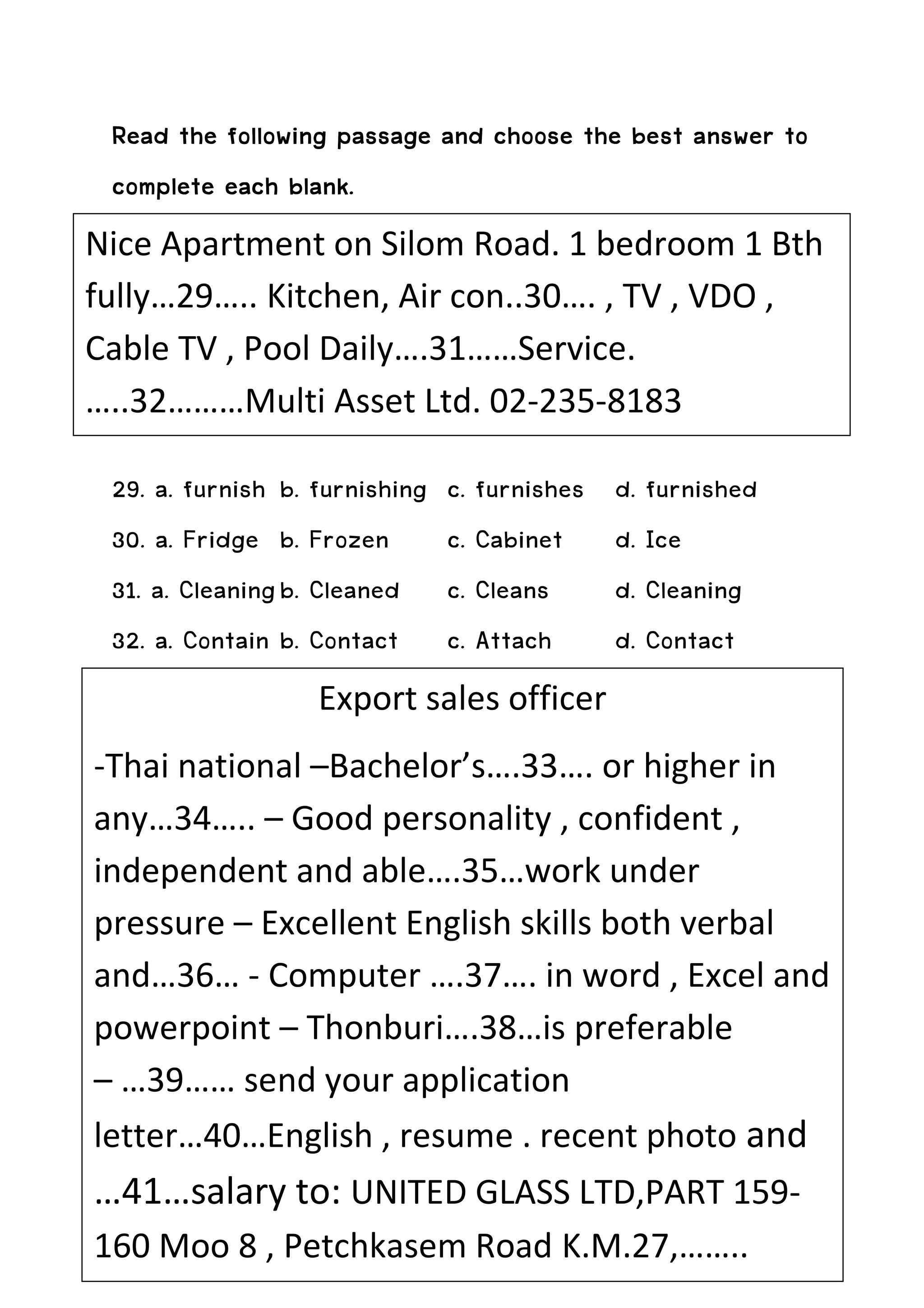 and
 Read the following passage and choose the best answer to
 complete each blank.
Nice Apartment on Silom Road. 1 bedroom 1 Bth
fully…29….. Kitchen, Air con..30…. , TV , VDO ,
Cable TV , Pool Daily….31……Service.
…..32………Multi Asset Ltd. 02-235-8183

 29. a. furnish b. furnishing   c. furnishes   d. furnished
 30. a. Fridge b. Frozen        c. Cabinet     d. Ice
 31. a. Cleaning b. Cleaned     c. Cleans      d. Cleaning
 32. a. Contain b. Contact      c. Attach      d. Contact
                   Export sales officer
-Thai national –Bachelor’s….33…. or higher in
any…34….. – Good personality , confident ,
independent and able….35…work under
pressure – Excellent English skills both verbal
and…36… - Computer ….37…. in word , Excel and
powerpoint – Thonburi….38…is preferable
– …39…… send your application
letter…40…English , resume . recent photo and
…41…salary to: UNITED GLASS LTD,PART 159-
160 Moo 8 , Petchkasem Road K.M.27,……..
 