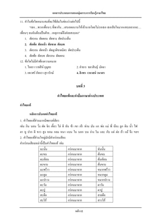 เอกสารประกอบการสอนกลุ่มสาระการเรียนรู้ภาษาไทย

11. คาในข้อใดเหมาะสมที่จะใช้เติมในช่องว่างต่อไปนี้
          “เธอ…พวกเพื่อนๆ ที่ พากัน…เสนอผลงานให้เจ้านายโดยไม่รอเธอ เธอเสี ยใจมากแทบอยากจะ…
เพื่อนๆ จนฉันต้องเป็ นฝ่ าย…เหตุการณ์จึงค่อยสงบลง”
     1. ตัดรอน ตัดตอน ตัดทาง ตัดประเด็น
     2. ตัดพ้อ ตัดหน้ า ตัดขาด ตัดบท
     3. ตัดรอน ตัดหน้า ตัดญาติขาดมิตร ตัดประเด็น
     4. ตัดพ้อ ตัดบท ตัดรอน ตัดตอน
12. ข้อใดไม่มีคาพ้องความหมาย
     1. ไอยรา ราชสี ห์ กุญชร                    2. ลาธาร ชลาสิ นธุ์ มัจฉา
     3. เทเวศร์ อัจฉรา สุ รารักษ์               4. สิ งขร เวหาสน์ วนาดร


                                               บทที่ 3

                                คาไทยแท้ และคายืมภาษาต่ างประเทศ
คาไทยแท้

       หลักการสั งเกตคาไทยแท้
1. คาไทยแท้ส่วนมากมีพยางค์เดียว
เช่น กิน นอน วิง ผัด จิก เคี้ยว ไล่ ตี ฉัน ข้า เขา เจ้า ท่าน มัน แก พ่อ แม่ พี่ น้อง ลูก ดิน น้ า ไฟ
                 ่
ตา หู ปาก ดี ขาว สู ง หอม กลม หนา แบน ใน นอก บน อ่าง ริ ม และ กับ แต่ ต่อ ถ้า แม้ จึง ฯลฯ
2. คาไทยแท้ส่วนใหญ่มกมีคากร่ อนเสี ยง
                           ั
คากร่ อนเสี ยงเหล่านี้เป็ นคาไทยแท้ เช่น
                   ฉะนั้น                กร่ อนมาจาก              ฉันนั้น
                   ตะขบ                  กร่ อนมาจาก              ต้นขบ
                   ตะเคียน               กร่ อนมาจาก              ต้นเคียน
                   ตะขาบ                 กร่ อนมาจาก              ต้นขาบ
                   มะพร้าว               กร่ อนมาจาก              หมากพร้าว
                   มะตูม                 กร่ อนมาจาก              หมากตูม
                   มะปราง                กร่ อนมาจาก              หมากปราง
                   ตะวัน                 กร่ อนมาจาก              ตาวัน
                   ตะปู                  กร่ อนมาจาก              ตาปู
                   สะดือ                 กร่ อนมาจาก              สายดือ
                   สะใภ้                 กร่ อนมาจาก              สาวใภ้

                                              หน้ า 12
 