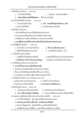 เอกสารประกอบการสอนกลุ่มสาระการเรียนรู้ภาษาไทย

7. ข้อใดเป็ นประโยคคาถาม (O-Net 49)
        1. อะไรฉันก็กินได้ท้ งนั้น ั                         2. เธอนันเอง ฉันนึกว่าใครเสี ยอีก
                                                                         ่
         3. ทาไมเธอไม่ อ่านคาสั่ งให้ ดีเสี ยก่อน4. เมื่อไรเขาจะมาก็ไมรู ้
8. ประโยคในข้อใดต้องการคาตอบ (A-Net 49)
        1. ไหนจะเก่งเหมือนเธอล่ะ                    2. อะไร เธอจะให้ ฉันอยู่คนเดียวจริง ๆ หรือ
        3. ใครอยากไปก็ไปได้                         4. ทาไมฉันจะต้องบอกเธอด้วย
9. ข้อใดเป็ นประโยคกรรม
       1. ประโยชน์ที่เกิดจากโครงการนี้มีผลดีต่อสังคมในระยะยาว
       2. เพราะแม่สูบบุหรี่ จดลูกที่คลอดออกมาจึงมีขนาดเล็กกว่าปกติ
                               ั
       3. คนที่เป็ นเบาหวานมีโอกาสติดเชื้อทางกรวยไตมากกว่าคนทัวไป     ่
       4. อาคารผู้ป่วยนอกหลังนีสร้ างเสร็จภายในห้ าเดือนด้ วยเงินบริจาคของประชาชน
                                       ้
10. ข้อใดไม่ ใช่ประโยคเดี่ยว (A-Net 49)
        1. ขับรถไม่เกิน 90 กิโลเมตรต่อชัวโมง  ่              2. ไม่ ควรเร่ งเครื่องก่อนออกรถ
                                     ั
        3. ใช้เกียร์ ให้สัมพันธ์กบรอบความเร็ ว               4. ตรวจเช็คเครื่ องยนต์ปีละ 2 ครั้ง
11. ข้อใดเป็ นประโยคความเดียว
          1. สมบัติข้ ึนรถไฟไปเที่ยวทางใต้ทุกปี              2. คุณยายตื่นขึ้นมาทาอะไรกุกกักตอนดึกบ่อยๆ
          3. เรื่องสั้ นของ “วินทร์ ” มักจะจบแบบหักมุม       4. ตอนเด็กๆ เขาว่ายน้ าไปเกาะเรื อโยงเสมอ
12. ข้อใดเป็ นประโยคความรวม (O-NET 50)
     1. กระแสนาไหลแรงจนเซาะตลิงพังไปแถบหนึ่ง
                   ้                     ่
     2. มีหลักฐานว่ามนุษย์ยคหิ นใช้ขวานทองแดงในการล่าสัตว์
                                 ุ
     3. ฟ้ าทะลายโจรเป็ นพืชสมุนไพรที่นิยมใช้รักษาอาการเจ็บคอ
     4. การส่ งเสริ มการอ่านเป็ นการพัฒนาทรัพยากรบุคคลอย่างหนึ่ง
13. . ข้อใดเป็ นประโยคความรวม (ข้อสอบ O NET 2551)
     1. ฉันก็อยากทาอะไรตามใจตัวเองบ้าง              2. อะไรที่ดี ๆ ก็น่าจะทาเสี ยก่อน
     3. ร้านนี้ อาหารอะไรก็อร่ อยทั้งนั้น           4. อะไรมาก่อนเราก็กนไปพลาง ๆ
                                                                           ิ
14. ข้อใดไม่ใช่ประโยครวม (O-Net 49)
        1. พอฝนจะตกเราก็รีบกลับบ้านทันที                2. คนไทยรักสงบแต่ยามรบก็ไม่ขลาด
        3. ใคร ๆ ก็ร้ ู ว่าแถวสี ลมอากาศเป็ นพิษ        4. ประชาชนไม่ใช้สะพานลอยตารวจจึงต้องตักเตือน
15. ลักษณะความสัมพันธ์ของเนื้อความในประโยคใดต่างจากข้ออื่น (A-Net 49)
        1. มาโนชไปว่ายน้ าทุกเช้า สุ ขภาพของเขาจึงดีกว่าทุกคนในครอบครัว
        2. พอเสร็จจากกล่าวเปิ ดงานเลียงวันนี้ ท่านก็ขับรถออกไปทันที
                                           ้
        3. บ้านของวิไลดูไม่เก่าเลย ก็เธอเพิ่งให้ช่างมาทาสี ใหม่เมื่อเดือนที่แล้ว
        4. สมบัติตองทางานหารายได้พเิ ศษ เลยสอบได้คะแนนน้อยกว่าคราวที่แล้ว
                        ้
                                                หน้ า 27
 
