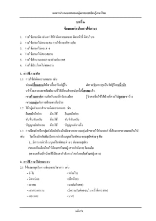 เอกสารประกอบการสอนกลุ่มสาระการเรียนรู้ภาษาไทย

                                                บทที่ 6
                                      ข้ อบกพร่ องในการใช้ ภาษา
1.   การใช้ภาษาผิด เข่นการใช้คาผิดความหมาย ผิดหน้าที่ ผิดบริ บท
2.   การใช้ภาษาไม่เหมาะสม การใช้ภาษาผิดระดับ
3.   การใช้ภาษาไม่กระจ่าง
4.   การใช้ภาษาไม่สละสลวย
5.   การใช้สานวนแบบภาษาต่างประเทศ
6.   การใช้ประโยคไม่จบความ
1. การใช้ ภาษาผิด
1.1 การใช้คาผิดความหมาย เช่น
    พ่อแม่เสี้ยมสอนให้เขาเอื้ออารี แก่ผอื่น
                                       ู้                    ตารวจรัวกระสุ นปื นใส่ ผร้ายหนึ่งนัด
                                                                                          ู้
    นทีท้ งฉลาดและขยันทางานที่ได้เลื่อนตาแหน่งครั้งนี้สาสมแล้ว
           ั
    เขาสร้ างสรรค์ ความผิดวันละเล็กวันละน้อย                      ่
                                                             รู ้วาเขาเจ็บไข้ได้ป่วยก็ควรไปดูดายเขาบ้าง
    เขาหมกมุ่ นกับการเรี ยนจนล้มป่ วย
1.2 ใช้กลุ่มคาและสานวนผิดความหมาย เช่น
    ลืมหน้าอ้าปาก         ต้องใช้         ลืมตาอ้าปาก
    ทันฟื นทันควัน        ต้องใช้         ทันทีทนควัน
                                                ั
    ปั ญญาเท่าฝาหอย ต้องใช้               ปั ญญาแค่หางอึ่ง
1.3 การเรี ยงคาหรื อกลุ่มคาผิดลาดับ มักเกิดจากการวางกลุ่มคาขยายไว้ห่างจากคาที่ตองการขยายมากเกินไป
                                                                                        ้
เช่น ในเรื่ องนิกกับพิม มีการกล่าวถึงมนุษย์ในทัศนะของสุ นขต่ าง ๆ กัน
                                                                    ั
        (…มีการ กล่าวถึงมนุษย์ในทัศนะต่าง ๆ กันของสุ นข)   ั
       เขาแลเห็นเด็กน้อยไร้เดียงสาข้างหญิงสาวกาลังกระโดดเต้น
        (เขาแลเห็นเด็กน้อยไร้เดียงสากาลังกระโดดโลดเต้นข้างหญิงสาว)
2. การใช้ ภาษาไม่ เหมาะสม
2.1 ใช้ภาษาพูดในการเขียนทางวิชาการ     เช่น
      - ยังไง                            (อย่างไร)
      - นิดหน่อย                         (เล็กน้อย)
      - เผาศพ                            (ฌาปนกิจศพ)
      - เอาการเอางาน                     (มีความรับผิดชอบในหน้าที่การงาน)
      - เยอะแยะ                          (มาก)


                                                หน้ า 29
 