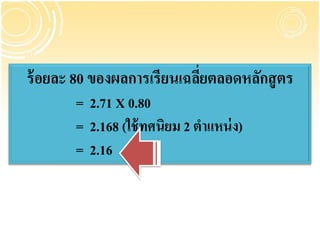 ร้ อยละ 80 ของผลการเรียนเฉลียตลอดหลักสู ตร
                            ่
       = 2.71 X 0.80
       = 2.168 (ใช้ ทศนิยม 2 ตาแหน่ ง)
       = 2.16
 