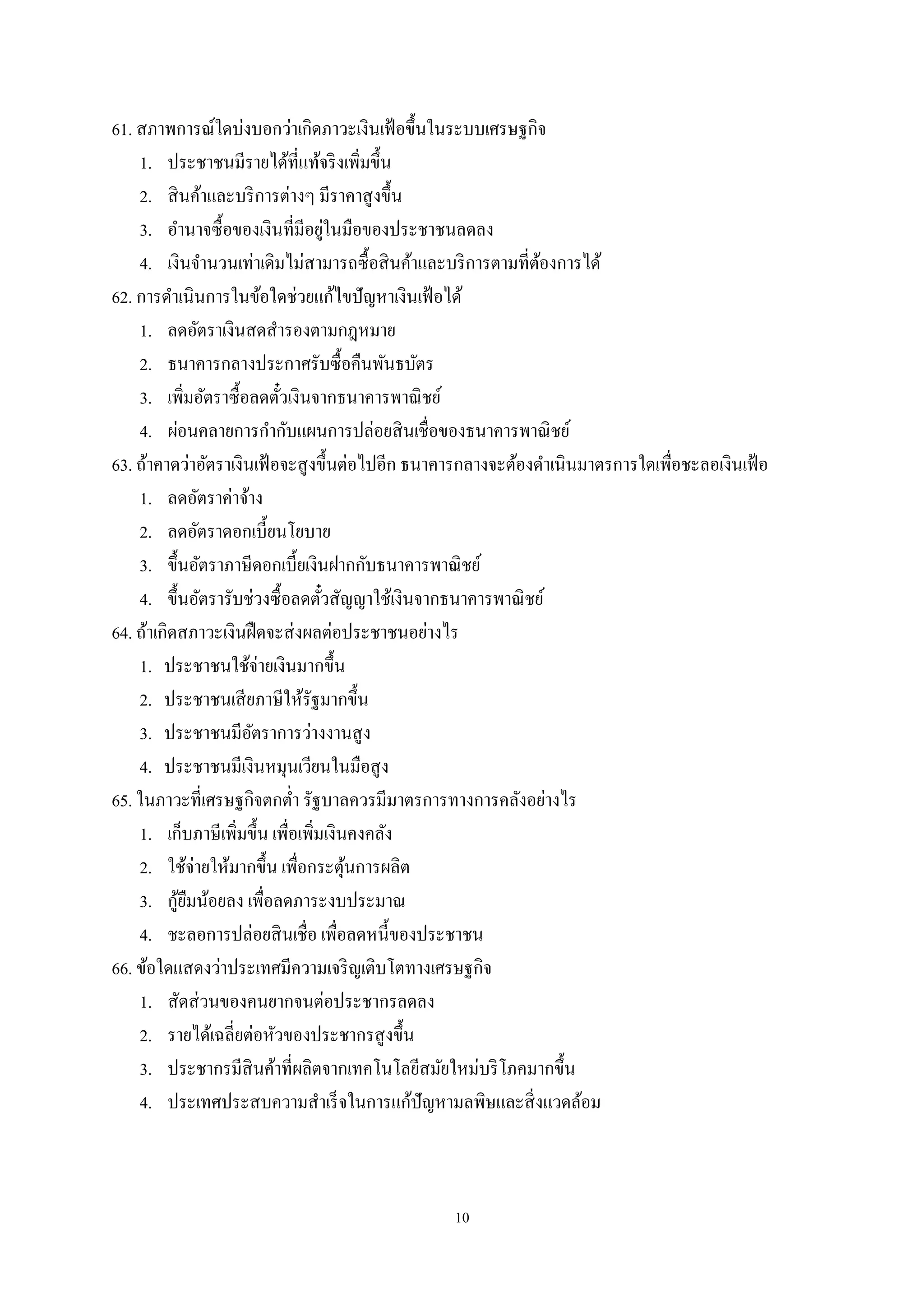 10
61. สภาพการณ์ใดบ่งบอกว่าเกิดภาวะเงินเฟ้อขึ้นในระบบเศรษฐกิจ
1. ประชาชนมีรายได้ที่แท้จริงเพิ่มขึ้น
2. สินค้าและบริการต่างๆ มีราคาสูงขึ้น
3. อํานาจซื้อของเงินที่มีอยู่ในมือของประชาชนลดลง
4. เงินจํานวนเท่าเดิมไม่สามารถซื้อสินค้าและบริการตามที่ต้องการได้
62. การดําเนินการในข้อใดช่วยแก้ไขปัญหาเงินเฟ้อได้
1. ลดอัตราเงินสดสํารองตามกฎหมาย
2. ธนาคารกลางประกาศรับซื้อคืนพันธบัตร
3. เพิ่มอัตราซื้อลดตั๋วเงินจากธนาคารพาณิชย์
4. ผ่อนคลายการกํากับแผนการปล่อยสินเชื่อของธนาคารพาณิชย์
63. ถ้าคาดว่าอัตราเงินเฟ้อจะสูงขึ้นต่อไปอีก ธนาคารกลางจะต้องดําเนินมาตรการใดเพื่อชะลอเงินเฟ้อ
1. ลดอัตราค่าจ้าง
2. ลดอัตราดอกเบี้ยนโยบาย
3. ขึ้นอัตราภาษีดอกเบี้ยเงินฝากกับธนาคารพาณิชย์
4. ขึ้นอัตรารับช่วงซื้อลดตั๋วสัญญาใช้เงินจากธนาคารพาณิชย์
64. ถ้าเกิดสภาวะเงินฝืดจะส่งผลต่อประชาชนอย่างไร
1. ประชาชนใช้จ่ายเงินมากขึ้น
2. ประชาชนเสียภาษีให้รัฐมากขึ้น
3. ประชาชนมีอัตราการว่างงานสูง
4. ประชาชนมีเงินหมุนเวียนในมือสูง
65. ในภาวะที่เศรษฐกิจตกตํ่า รัฐบาลควรมีมาตรการทางการคลังอย่างไร
1. เก็บภาษีเพิ่มขึ้น เพื่อเพิ่มเงินคงคลัง
2. ใช้จ่ายให้มากขึ้น เพื่อกระตุ้นการผลิต
3. กู้ยืมน้อยลง เพื่อลดภาระงบประมาณ
4. ชะลอการปล่อยสินเชื่อ เพื่อลดหนี้ของประชาชน
66. ข้อใดแสดงว่าประเทศมีความเจริญเติบโตทางเศรษฐกิจ
1. สัดส่วนของคนยากจนต่อประชากรลดลง
2. รายได้เฉลี่ยต่อหัวของประชากรสูงขึ้น
3. ประชากรมีสินค้าที่ผลิตจากเทคโนโลยีสมัยใหม่บริโภคมากขึ้น
4. ประเทศประสบความสําเร็จในการแก้ปัญหามลพิษและสิ่งแวดล้อม
 