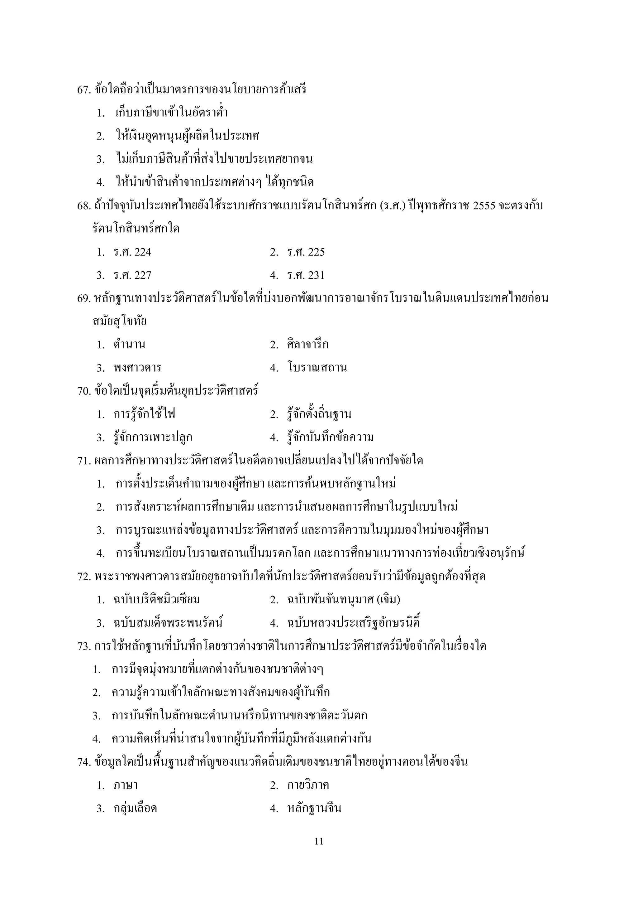 11
67. ข้อใดถือว่าเป็นมาตรการของนโยบายการค้าเสรี
1. เก็บภาษีขาเข้าในอัตราตํ่า
2. ให้เงินอุดหนุนผู้ผลิตในประเทศ
3. ไม่เก็บภาษีสินค้าที่ส่งไปขายประเทศยากจน
4. ให้นําเข้าสินค้าจากประเทศต่างๆ ได้ทุกชนิด
68. ถ้าปัจจุบันประเทศไทยยังใช้ระบบศักราชแบบรัตนโกสินทร์ศก (ร.ศ.) ปีพุทธศักราช 2555 จะตรงกับ
รัตนโกสินทร์ศกใด
1. ร.ศ. 224 2. ร.ศ. 225
3. ร.ศ. 227 4. ร.ศ. 231
69. หลักฐานทางประวัติศาสตร์ในข้อใดที่บ่งบอกพัฒนาการอาณาจักรโบราณในดินแดนประเทศไทยก่อน
สมัยสุโขทัย
1. ตํานาน 2. ศิลาจารึก
3. พงศาวดาร 4. โบราณสถาน
70. ข้อใดเป็นจุดเริ่มต้นยุคประวัติศาสตร์
1. การรู้จักใช้ไฟ 2. รู้จักตั้งถิ่นฐาน
3. รู้จักการเพาะปลูก 4. รู้จักบันทึกข้อความ
71. ผลการศึกษาทางประวัติศาสตร์ในอดีตอาจเปลี่ยนแปลงไปได้จากปัจจัยใด
1. การตั้งประเด็นคําถามของผู้ศึกษา และการค้นพบหลักฐานใหม่
2. การสังเคราะห์ผลการศึกษาเดิม และการนําเสนอผลการศึกษาในรูปแบบใหม่
3. การบูรณะแหล่งข้อมูลทางประวัติศาสตร์ และการตีความในมุมมองใหม่ของผู้ศึกษา
4. การขึ้นทะเบียนโบราณสถานเป็นมรดกโลก และการศึกษาแนวทางการท่องเที่ยวเชิงอนุรักษ์
72. พระราชพงศาวดารสมัยอยุธยาฉบับใดที่นักประวัติศาสตร์ยอมรับว่ามีข้อมูลถูกต้องที่สุด
1. ฉบับบริติชมิวเซียม 2. ฉบับพันจันทนุมาศ (เจิม)
3. ฉบับสมเด็จพระพนรัตน์ 4. ฉบับหลวงประเสริฐอักษรนิติ์
73. การใช้หลักฐานที่บันทึกโดยชาวต่างชาติในการศึกษาประวัติศาสตร์มีข้อจํากัดในเรื่องใด
1. การมีจุดมุ่งหมายที่แตกต่างกันของชนชาติต่างๆ
2. ความรู้ความเข้าใจลักษณะทางสังคมของผู้บันทึก
3. การบันทึกในลักษณะตํานานหรือนิทานของชาติตะวันตก
4. ความคิดเห็นที่น่าสนใจจากผู้บันทึกที่มีภูมิหลังแตกต่างกัน
74. ข้อมูลใดเป็นพื้นฐานสําคัญของแนวคิดถิ่นเดิมของชนชาติไทยอยู่ทางตอนใต้ของจีน
1. ภาษา 2. กายวิภาค
3. กลุ่มเลือด 4. หลักฐานจีน
 