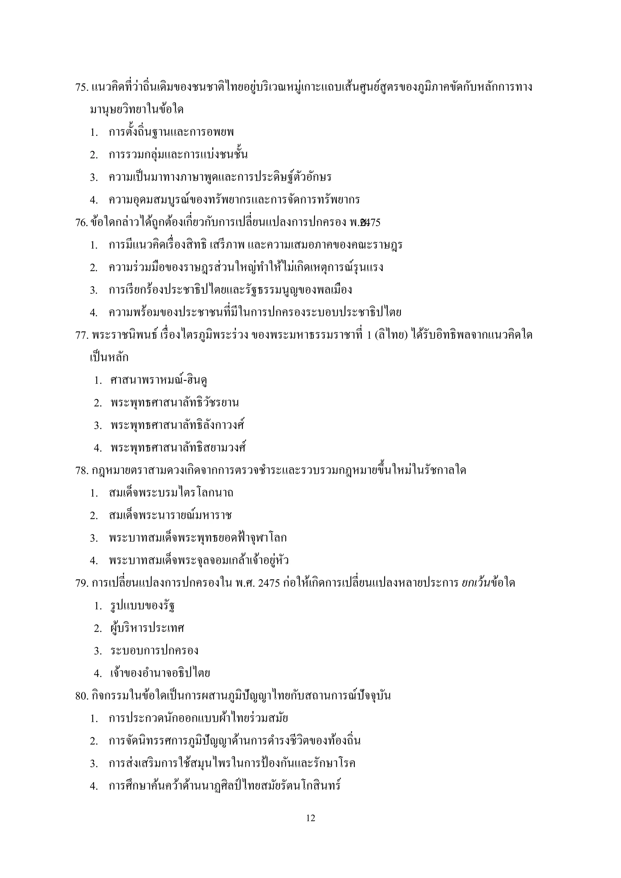 12
75. แนวคิดที่ว่าถิ่นเดิมของชนชาติไทยอยู่บริเวณหมู่เกาะแถบเส้นศูนย์สูตรของภูมิภาคขัดกับหลักการทาง
มานุษยวิทยาในข้อใด
1. การตั้งถิ่นฐานและการอพยพ
2. การรวมกลุ่มและการแบ่งชนชั้น
3. ความเป็นมาทางภาษาพูดและการประดิษฐ์ตัวอักษร
4. ความอุดมสมบูรณ์ของทรัพยากรและการจัดการทรัพยากร
76.ข้อใดกล่าวได้ถูกต้องเกี่ยวกับการเปลี่ยนแปลงการปกครอง พ.ศ.2475
1. การมีแนวคิดเรื่องสิทธิ เสรีภาพ และความเสมอภาคของคณะราษฎร
2. ความร่วมมือของราษฎรส่วนใหญ่ทําให้ไม่เกิดเหตุการณ์รุนแรง
3. การเรียกร้องประชาธิปไตยและรัฐธรรมนูญของพลเมือง
4. ความพร้อมของประชาชนที่มีในการปกครองระบอบประชาธิปไตย
77. พระราชนิพนธ์ เรื่องไตรภูมิพระร่วง ของพระมหาธรรมราชาที่ 1 (ลิไทย) ได้รับอิทธิพลจากแนวคิดใด
เป็นหลัก
1. ศาสนาพราหมณ์-ฮินดู
2. พระพุทธศาสนาลัทธิวัชรยาน
3. พระพุทธศาสนาลัทธิลังกาวงศ์
4. พระพุทธศาสนาลัทธิสยามวงศ์
78. กฎหมายตราสามดวงเกิดจากการตรวจชําระและรวบรวมกฎหมายขึ้นใหม่ในรัชกาลใด
1. สมเด็จพระบรมไตรโลกนาถ
2. สมเด็จพระนารายณ์มหาราช
3. พระบาทสมเด็จพระพุทธยอดฟ้าจุฬาโลก
4. พระบาทสมเด็จพระจุลจอมเกล้าเจ้าอยู่หัว
79. การเปลี่ยนแปลงการปกครองใน พ.ศ. 2475 ก่อให้เกิดการเปลี่ยนแปลงหลายประการ ยกเว้นข้อใด
1. รูปแบบของรัฐ
2. ผู้บริหารประเทศ
3. ระบอบการปกครอง
4. เจ้าของอํานาจอธิปไตย
80. กิจกรรมในข้อใดเป็นการผสานภูมิปัญญาไทยกับสถานการณ์ปัจจุบัน
1. การประกวดนักออกแบบผ้าไทยร่วมสมัย
2. การจัดนิทรรศการภูมิปัญญาด้านการดํารงชีวิตของท้องถิ่น
3. การส่งเสริมการใช้สมุนไพรในการป้ องกันและรักษาโรค
4. การศึกษาค้นคว้าด้านนาฏศิลป์ไทยสมัยรัตนโกสินทร์
 