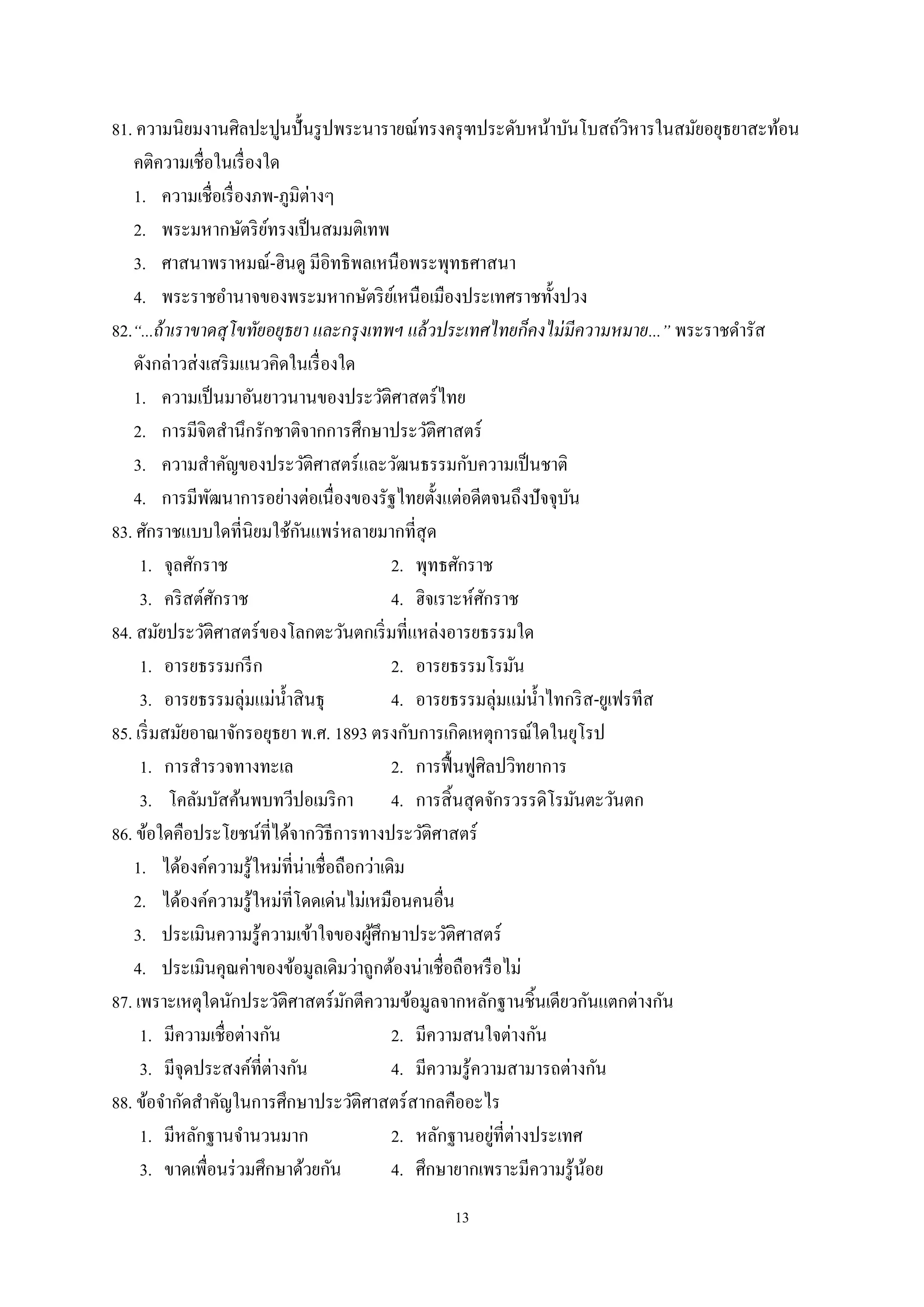 13
81. ความนิยมงานศิลปะปูนปั้นรูปพระนารายณ์ทรงครุฑประดับหน้าบันโบสถ์วิหารในสมัยอยุธยาสะท้อน
คติความเชื่อในเรื่องใด
1. ความเชื่อเรื่องภพ-ภูมิต่างๆ
2. พระมหากษัตริย์ทรงเป็นสมมติเทพ
3. ศาสนาพราหมณ์-ฮินดู มีอิทธิพลเหนือพระพุทธศาสนา
4. พระราชอํานาจของพระมหากษัตริย์เหนือเมืองประเทศราชทั้งปวง
82.“...ถ้าเราขาดสุโขทัยอยุธยา และกรุงเทพฯ แล้วประเทศไทยก็คงไม่มีความหมาย...” พระราชดํารัส
ดังกล่าวส่งเสริมแนวคิดในเรื่องใด
1. ความเป็นมาอันยาวนานของประวัติศาสตร์ไทย
2. การมีจิตสํานึกรักชาติจากการศึกษาประวัติศาสตร์
3. ความสําคัญของประวัติศาสตร์และวัฒนธรรมกับความเป็นชาติ
4. การมีพัฒนาการอย่างต่อเนื่องของรัฐไทยตั้งแต่อดีตจนถึงปัจจุบัน
83. ศักราชแบบใดที่นิยมใช้กันแพร่หลายมากที่สุด
1. จุลศักราช 2. พุทธศักราช
3. คริสต์ศักราช 4. ฮิจเราะห์ศักราช
84. สมัยประวัติศาสตร์ของโลกตะวันตกเริ่มที่แหล่งอารยธรรมใด
1. อารยธรรมกรีก 2. อารยธรรมโรมัน
3. อารยธรรมลุ่มแม่นํ้าสินธุ 4. อารยธรรมลุ่มแม่นํ้าไทกริส-ยูเฟรทีส
85. เริ่มสมัยอาณาจักรอยุธยา พ.ศ. 1893 ตรงกับการเกิดเหตุการณ์ใดในยุโรป
1. การสํารวจทางทะเล 2. การฟื้นฟูศิลปวิทยาการ
3. โคลัมบัสค้นพบทวีปอเมริกา 4. การสิ้นสุดจักรวรรดิโรมันตะวันตก
86. ข้อใดคือประโยชน์ที่ได้จากวิธีการทางประวัติศาสตร์
1. ได้องค์ความรู้ใหม่ที่น่าเชื่อถือกว่าเดิม
2. ได้องค์ความรู้ใหม่ที่โดดเด่นไม่เหมือนคนอื่น
3. ประเมินความรู้ความเข้าใจของผู้ศึกษาประวัติศาสตร์
4. ประเมินคุณค่าของข้อมูลเดิมว่าถูกต้องน่าเชื่อถือหรือไม่
87. เพราะเหตุใดนักประวัติศาสตร์มักตีความข้อมูลจากหลักฐานชิ้นเดียวกันแตกต่างกัน
1. มีความเชื่อต่างกัน 2. มีความสนใจต่างกัน
3. มีจุดประสงค์ที่ต่างกัน 4. มีความรู้ความสามารถต่างกัน
88. ข้อจํากัดสําคัญในการศึกษาประวัติศาสตร์สากลคืออะไร
1. มีหลักฐานจํานวนมาก 2. หลักฐานอยู่ที่ต่างประเทศ
3. ขาดเพื่อนร่วมศึกษาด้วยกัน 4. ศึกษายากเพราะมีความรู้น้อย
 
