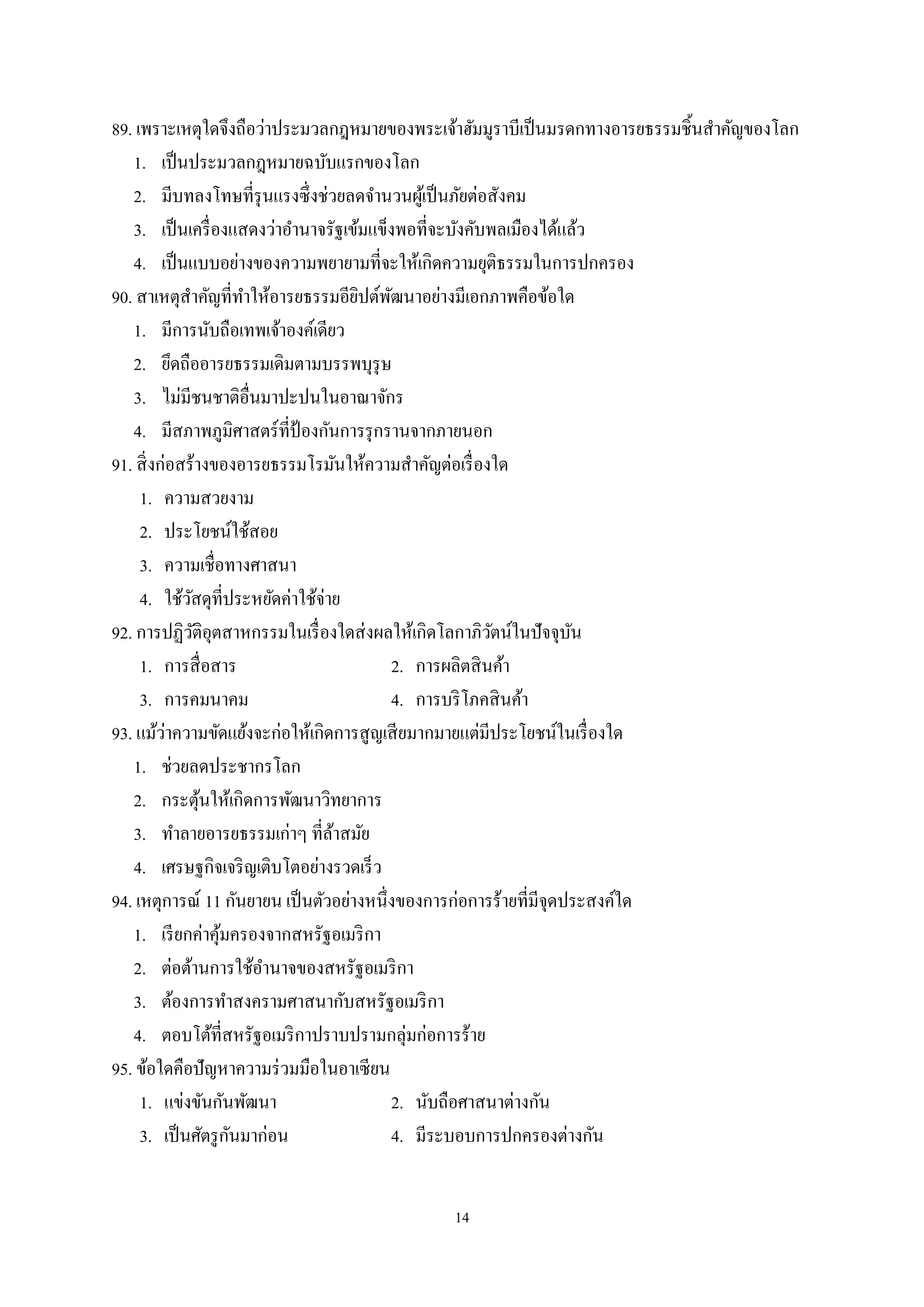 14
89. เพราะเหตุใดจึงถือว่าประมวลกฎหมายของพระเจ้าฮัมมูราบีเป็นมรดกทางอารยธรรมชิ้นสําคัญของโลก
1. เป็นประมวลกฎหมายฉบับแรกของโลก
2. มีบทลงโทษที่รุนแรงซึ่งช่วยลดจํานวนผู้เป็นภัยต่อสังคม
3. เป็นเครื่องแสดงว่าอํานาจรัฐเข้มแข็งพอที่จะบังคับพลเมืองได้แล้ว
4. เป็นแบบอย่างของความพยายามที่จะให้เกิดความยุติธรรมในการปกครอง
90. สาเหตุสําคัญที่ทําให้อารยธรรมอียิปต์พัฒนาอย่างมีเอกภาพคือข้อใด
1. มีการนับถือเทพเจ้าองค์เดียว
2. ยึดถืออารยธรรมเดิมตามบรรพบุรุษ
3. ไม่มีชนชาติอื่นมาปะปนในอาณาจักร
4. มีสภาพภูมิศาสตร์ที่ป้ องกันการรุกรานจากภายนอก
91. สิ่งก่อสร้างของอารยธรรมโรมันให้ความสําคัญต่อเรื่องใด
1. ความสวยงาม
2. ประโยชน์ใช้สอย
3. ความเชื่อทางศาสนา
4. ใช้วัสดุที่ประหยัดค่าใช้จ่าย
92. การปฏิวัติอุตสาหกรรมในเรื่องใดส่งผลให้เกิดโลกาภิวัตน์ในปัจจุบัน
1. การสื่อสาร 2. การผลิตสินค้า
3. การคมนาคม 4. การบริโภคสินค้า
93. แม้ว่าความขัดแย้งจะก่อให้เกิดการสูญเสียมากมายแต่มีประโยชน์ในเรื่องใด
1. ช่วยลดประชากรโลก
2. กระตุ้นให้เกิดการพัฒนาวิทยาการ
3. ทําลายอารยธรรมเก่าๆ ที่ล้าสมัย
4. เศรษฐกิจเจริญเติบโตอย่างรวดเร็ว
94. เหตุการณ์ 11 กันยายน เป็นตัวอย่างหนึ่งของการก่อการร้ายที่มีจุดประสงค์ใด
1. เรียกค่าคุ้มครองจากสหรัฐอเมริกา
2. ต่อต้านการใช้อํานาจของสหรัฐอเมริกา
3. ต้องการทําสงครามศาสนากับสหรัฐอเมริกา
4. ตอบโต้ที่สหรัฐอเมริกาปราบปรามกลุ่มก่อการร้าย
95. ข้อใดคือปัญหาความร่วมมือในอาเซียน
1. แข่งขันกันพัฒนา 2. นับถือศาสนาต่างกัน
3. เป็นศัตรูกันมาก่อน 4. มีระบอบการปกครองต่างกัน
 
